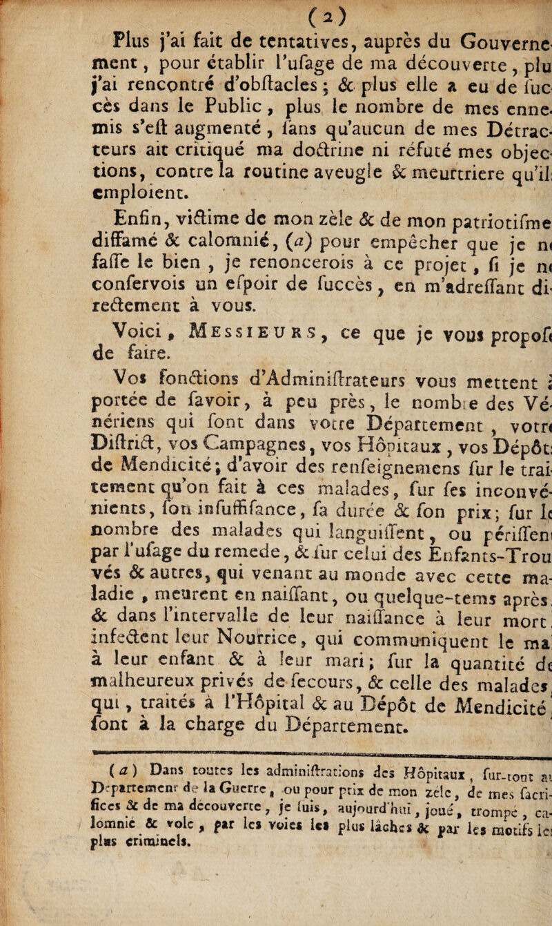 Plus fai fait de tentatives, auprès du Gouverne¬ ment , pour établir l’ufage de ma découverte, piu fai rencontré d’obltacles ; & plus elle a eu de fuc cès dans le Public, plus le nombre de mes enne¬ mis s’eft augmenté , fans qu'aucun de mes Détrac¬ teurs ait critiqué ma dodrine ni réfuté mes objec¬ tions, contre la routine aveugle & meurtrière qu’il: emploient. Enfin, vidime de mon zèle & de mon patriotifme diffamé ôc calomnié, (a) pour empêcher que je n< faffe le bien , je renoncerois à ce projet, fi je n< confervois un efpoir de fuccès, en m’adreflant di- redement à vous. Voici f Messieurs, ce que je vous propofi de faire. Vos fondions d'Adminiilrateurs vous mettent i portée de favoir, à peu près, le nombre des Vé¬ nériens qui font dans vocre Département , votn Diftrid, vos Campagnes, vos Hôpitaux , vos Dépôt: de Mendicité; d avoir des renfeignemens fur le trai¬ tement qu’on fait à ces malades, fur fes inconvé¬ nients, fou iofufülance, fa durée 8c fon prix; fur le nombre des malades qui languifïent, ou périlfeni par i ufage du remede, ôe fur celui des Enfants-Trou vés de autres, qui venant au monde avec cette ma¬ ladie , meurent en naiffant, ou quelque-tems après, ôc dans l’intervalle de leur naiilance à leur mort infedent leur Nouriice, qui communiquent le ma à leur enfant 8c à leur mari; fur la quantité de malheureux privés de fecours, & celle des malades, qui, traités à l’Hôpital de au Dépôt de Mendicité! font à la charge du Département. ’gg————awg—m*mm wwi nwi>wjwnnjjian-rariHf< (a) Dans toutes les adminiftration» des Hôpitaux, fur-root ai Département de la Guerre, ou pour prix de mon zéic, de mes facri- lîces 2c de ma découverte, je luis, aujourd hiu , joué, trompé ca¬ lomnié & vole , par le* voies le» plus lâches de par le* motifs lej plas criminels.