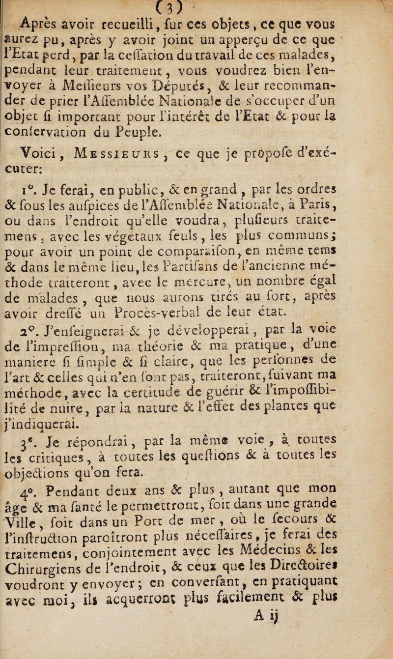 Après avoir recueilli, fur ces objets, ce que vous aurez pu, après y avoir joint un apperçu de ce que l’Etat perd, par la cellacion du travail de ces malades, pendant leur traitement, vous voudrez bien l’en¬ voyer à Meilleurs vos Députés, ôc leur recomman- der de prier l’AlTemblée Nationale de s’occuper d’un obj et û important pour l’iatérct de l’Etat Ôc pour la conservation du Peuple, Voici, Messieurs , ce que je propofe d’exé¬ cuter: i°. Je ferai, en public, de en grand , par les ordres Ôc fous les aufpices de i’Âffemblée Nationale, à Paris, ou dans l’endroit qu’elle voudra, pludeurs traite- mens £ avec les végétaux feuls, les plus communs; pour avoir un point de comparaiîon, en même teins ôc dans le même Heu, les Partifans de l’ancienne mé¬ thode traiteront, avec le mercure, un nombre égal de malades, que nous aurons tirés au fort, après avoir dreffé un Procès-verbal de leur état. a9. J’enfeignerai de je développerai, par la voie de rimpreffion, ma théorie de ma pratique, d’une maniéré il (impie êc il claire, que les perionnes de l’art dé celles qui n’en (ont pas, traiteront, iuivant ma méthode, avec la certitude de guérir & i’impoilibi- iité de nuire, par la nature de l’efiet des plantes que j’indiquerai. 3e. Je répondrai, par la même voie, à. toutes les critiques, à toutes les qucilions de a toutes les objections qu’on fera. 4°. Pendant deux ans de plus, autant que mon âge ôc ma fanté le permettront, foie dans une grande Ville, foit dans un Port de mer, où le fecours de l’inflruétion paroîtront plus néceÛaires » je ferai des traitemens, conjointement avec les Médecins de les Chirurgiens de l’endroit, de ceux^que les Diredoirei voudront y envoyer ; en conversant, en pratiquant avec moi 3 ils acquerront plus facilement de plus