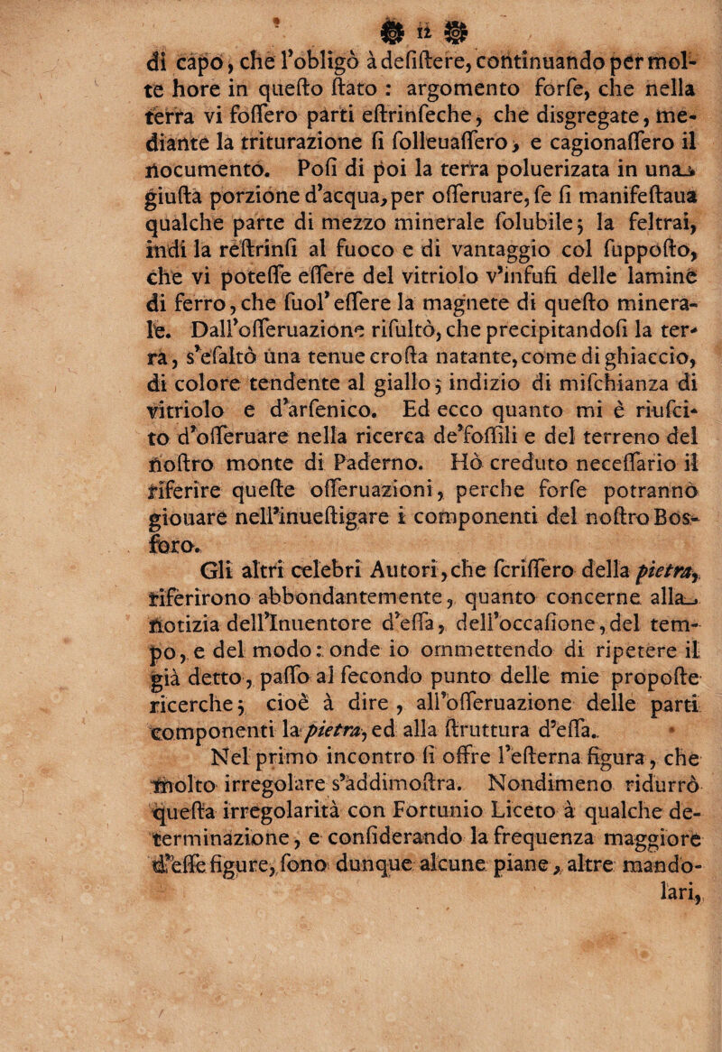 di capo, che l’obligò àdefiftere, continuando per mol¬ te hore in quefto flato : argomento forfè, che nella ferra vi foffero parti eftrinfeche, che disgregate, me¬ diante la triturazione fi folleuaffero > e cagionaffero il nocumento. Poli di poi la terra poluerizata in unaj* giufta porzione d’acqua, per offeruare,fe fi manifeftaua qualche parte di mezzo minerale folubile; la feltrai, indila reftrinfi al fuoco e di vantaggio col fuppofto, che vi poteffe effere del vitriolo v’infufi delle lamine di ferro,che fuol* effere la magnete di quefto minerà* le. Dalfofferuazione riluttò, che precipitandoli la ter¬ rà, s’efaltò una tenue crofta natante,come di ghiaccio, di colore tendente al giallo 3 indizio di mifchianza di vitriolo e d’arfenico. Ed ecco quanto mi è riufci- to d’ofleruare nella ricerca de’foffìli e del terreno del tìoftro monte di Paderno. Ho creduto neceffario il riferire quelle offeruazioni, perche forfè potranno giouare nelPinueftigare i componenti del noftro Bos¬ foro. Gli altri celebri Autori ,che fcriffero della pietra}ì riferirono abbondantemente, quanto concerne alla_> ftotizia delflnuentore d’efia, delfoccafione,del tem¬ po, e del modo: onde io ommettendo di ripetere il già detto , palio ai fecondo punto delle mie propelle ricerche3 cioè à dire, alfoiTeruazione delle parti componenti la pietra, ed alla (bruttura d’effa.. Nel primo incontro fi offre fellema figura , che tnolto irregolare s’àddimoftra. Nondimeno ridurrò quella irregolarità con Fortunio Liceto à qualche de¬ terminazione, e confiderando la frequenza maggiore dreffe figure, fono dunque alcune piane , altre mandò- lari,
