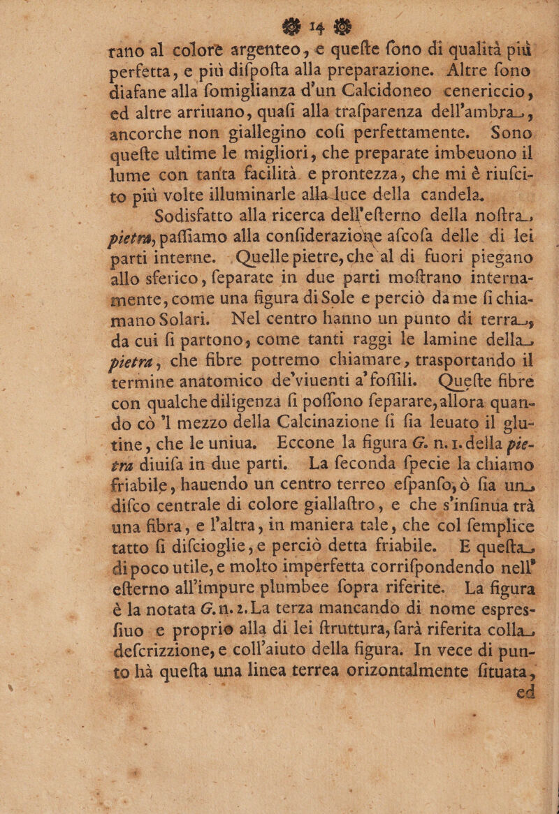 rano al colore argenteo , e quefte fono di qualità piu perfetta, e pili difpofta alla preparazione. Altre fono diafane alla fotniglianza d’un Calcidoneo cenericcio, ed altre arriuano, quali alla trafparenza dell’ambxa»,, ancorché non giallegino coli perfettamente. Sono quefte ultime le migliori, che preparate imbeuono il lume con tanta facilità e prontezza, che mi è ri ni ci¬ to più volte illuminarle allaJuce della candela. Sodisfatto alla ricerca deìfefterno della noftra», pietra, palliamo alla confideraziofie afcofa delle di lei parti interne. Quelle pietre, che al di fuori piegano allo sferico, feparate in due parti moftrano interna¬ mente, come una figura di Sole e perciò da me fi chia¬ mano Solari. Nel centro hanno un punto di terrai, da cui fi partono, come tanti raggi le lamine della», pietra, che fibre potremo chiamare, trasportando il termine anatomico deViuenti a* follili. Quefte fibre con qualche diligenza li poffono feparare, allora quan¬ do cò ’1 mezzo della Calcinazione fi fia leuato il glu¬ tine , che le uniua. Eccone la figura G» n. 1. della pie¬ tra diuifa in due parti. La feconda fpecie la chiamo friabile, hauendo un centro terreo efpanfo,ò fia un_* difco centrale di colore giallaftro, e che s’infinua tra una fibra, e l’altra, in maniera tale, che col femplice tatto fi difcioglie,e perciò detta friabile. E quella^ di poco utile, e molto imperfetta corrifpondendo nell® efterno alfimpure plumbee fopra riferite. La figura è la notata G. n. 2. La terza mancando di nome espres- fiuo e proprio alla di lei ftruttura, farà riferita colla», defcrizzione, e coll’aiuto della figura. In vece di pun¬ to hà quella una linea terrea orizontalmente fituata, ed