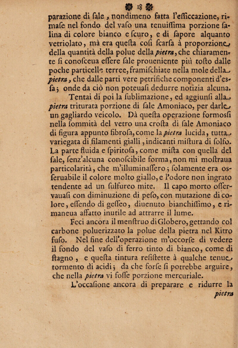 # $ $ parazione di fole > nondimeno fatta fiefficcazione, ri- tnafe nel fondo del vafo una tenuiffima porzione fa¬ lina di colore bianco e fcuro , e di fopore alquanto vetriolato, mà era quefta cofi fcarfa à proporzione^ della quantità della polite della pietra^ che chiaramen^ te fi conofceua efifere Tale proueniente più torto dalle poche particelle terree, framifehiate nella mole della-, pietra, che dalle parti vere petrifiche componenti d’es** fa 3 onde da ciò non poteuafi dedurre notizia alcuna. Tentai di poi la fublimazione, ed aggiunfi alla—*» pietra triturata porzione di fiale Amoniaco, per darlo un gagliardo veicolo. Dà quefta operazione formosfi nella fommità del vetro una crofta di fiale Amoniaco di figura appunto fibrofa,come la pietra lucida, tutta..* variegata di filamenti gialli, indicanti miftura di folfo. La parte fluida e fipiritofia, come mifta con quella del fiale, fenz’alcuna conoficibile forma,non mi moftraua particolarità, che m’illuminaflero 3 (blamente era os- feruabile il colore molto giallo, e l’odore non ingrato tendente ad un fiulfureo mite. Il capo morto offier- vauafi con diminuzione di pefio, con mutazione di co¬ lore, effondo di geffieo , diuenuto bianchiflìmo, c ri- maneua affatto inutile ad attrarre il lume. Feci ancora il menftruo diGlobero,gettando col carbone poluerizzato la polue della pietra nel Kitro fufio. Nel fine dell’operazione m’occorfie di vedere il fondo del vafio di ferro tinto di bianco, come di ftagno , e quefta tintura re fi frette à qualche tenuo tormento di acidi3 da che forfè fi potrebbe arguire, che nella pietra vi fofle porzione mercuriale. L’occafione ancora di preparare e ridurre la pietra