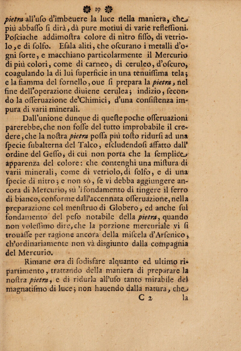 ® *9 # . pietra‘àXWtfo d’imbéuere la luce riella maniera, cho più abballo fi dirà,dà pure motiui di varie refleffioni Pofciache addimoftra colore di nitro fiffó, di vetrio¬ lo, e di folfo. Efala aliti, che ofcurano i metalli d'o- gni forte, e macchiano particolarmente il Mercurio di più colori, come di carneo, di ceruleo, d’ofcuro, coagulando la di lui fuperfìcie in una tenuiffima tela$ e la fiamma del fornello,oue fi prepara la pietra, nel fine dell’operazione diuiene cerulea $ indizio, fecón¬ do la o Tentazione de^Chimici, d’una confiftenza im¬ pura di varii minerali. Dalfunione dunque di quelle poche offeruazioni parerebbe, che non fofie del tutto improbabile il cre¬ dere, che la noftra pietra poffa più toflo ridurli ad una (pecie fubalterna del Talco, efcludendofi affatto dall* ordine del Ceffo, di cui non porta che la femplico apparenza del colore: che contenghi una miflura di varii minerali, come di vetriolo,di folfo, e di una fpecie di nitro 3 e non so, fe vi debba aggiungere an¬ cora di Mercurio, sù Sfondamento di tingere il ferro di bianco, conforme dalPaccennata offeruàziofie, nella preparazione col menftruodi Globero, ed anche fui fondamento del pefo notabile della pietra,quando non vokftimo dire, che la porzione mercuriale vi fi trouaffe per ragione ancora della mifcela d’Arfenico, eh’ordinariamente non và disgiunto dalla compagnia del Mercurio. Rimane ora di fodisfare alquanto ed ultimo ri* paramento, trattando della maniera di preparare la noftra pietra, e di ridurla all’ufo tanto mirabile del magnatifmo di luce 3 non hauendo dalla natura^ cliCL> C % la