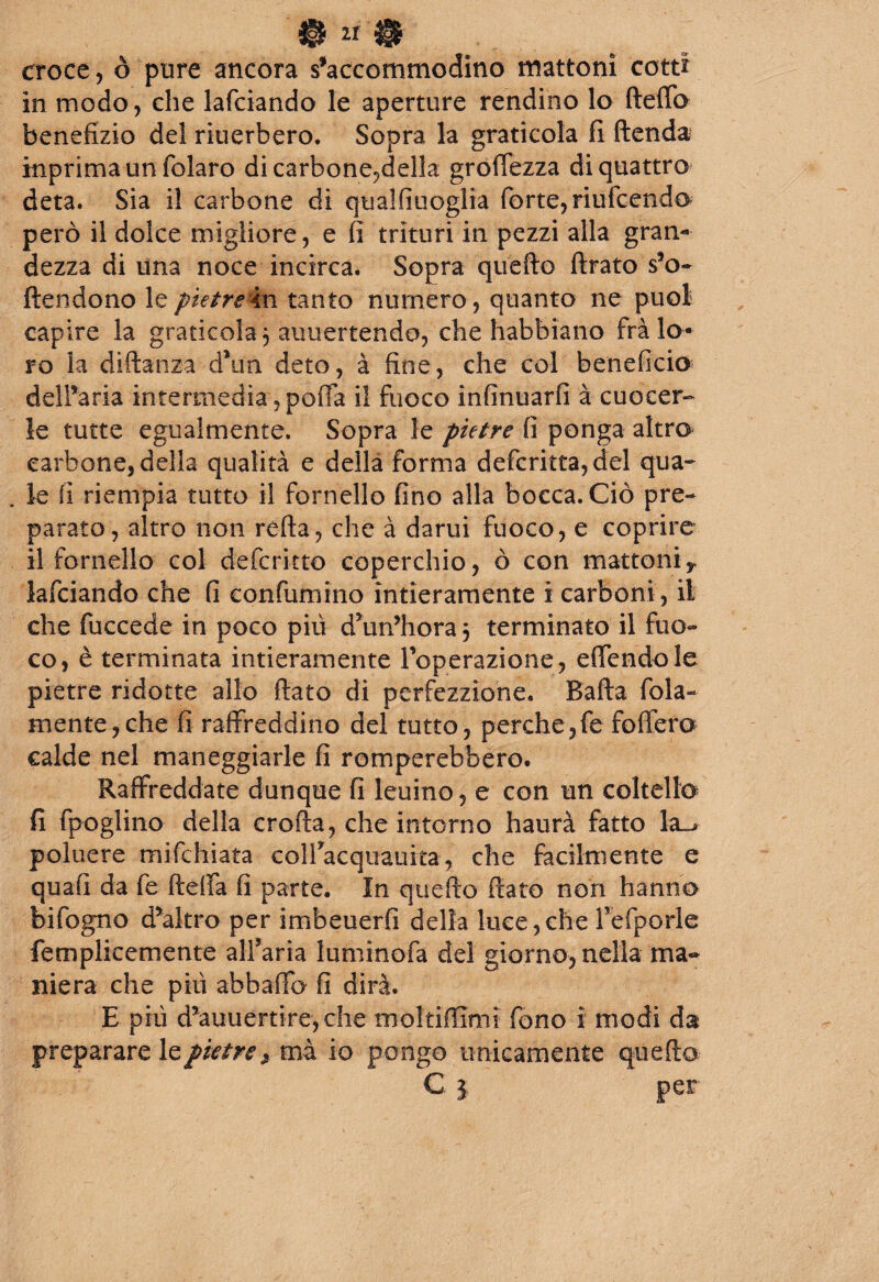 & 11 % croce, ò pure ancora s’accommodino mattoni cotti in modo, che lafciando le aperture rendino lo (letto benefizio del riuerbero. Sopra la graticola fi ftenda inprima un folaro di carbone?della groffezza di quattro' deta. Sia il carbone di qualfiuoglia forte, riufcendo però il dolce migliore, e fi trituri in pezzi alla gran¬ dezza di una noce incirca. Sopra quello ftrato so¬ ttendono le pietre in tanto numero , quanto ne puoi capire la graticola 5 annettendo, che habbìano fra lo¬ ro la diftanza d\in deto, à fine, che col beneficio delibarla intermedia, poffa il fuoco infinuarfi à cuocer¬ le tutte egualmente. Sopra le pietre fi ponga altro carbone, della qualità e della forma defcritta, del qua- . le fi riempia tutto il fornello fino alla bocca. Ciò pre¬ parato, altro non retta, che à darui fuoco, e coprire il fornello col defcritto coperchio, ò con mattonir lafciando che fi confumino intieramente i carboni, il che fuccede in poco più d’un’hora 5 terminato il fuo¬ co, è terminata intieramente Foperazione, eflendole pietre ridotte allo flato di perfezzione. Batta fola- mente, che fi raffreddino del tutto, perche, fe fiotterà calde nel maneggiarle fi romperebbero. Raffreddate dunque fi leuino, e con un coltello fi fpoglino della erotta, che intorno haurà fatto la_> poluere mifchiata colFacquauita, che facilmente e quafi da fe fletta fi parte. In quefto fiato non hanno bifogno d*altro per imbeuerfi della luce,che refporle femplicemente all’aria luminofa del giorno, nella ma¬ niera che più abbatto fi dirà. E più d5auuertire,che molti (limi fono i modi da preparare le pietre ^ mà io pongo unicamente quetto