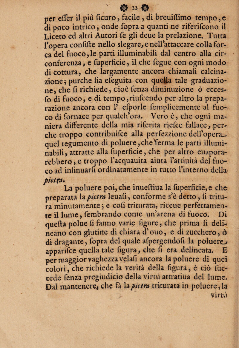 per effer il più ficuro, facile , di breuiffimo tempo, c di poco intrico, onde fopra a quanti ne riferifeono il Liceto ed altri Autori fe gli deue la prelazione. Tutta l’opera confifte nello slegare, e nell attaccare colla for¬ ca del fuoco,le parti illuminabili dal centro alla cir¬ conferenza, e fuperficie, il che fegue con ogni modo di cottura, che largamente ancora chiamafi calcina¬ zione 3 purché fia efeguita con quella tale graduazio¬ ne, che fi richiede, cioè fenza diminuzione ò ecces- fo di fuoco, e di tempo,riufeendo per altro la prepa¬ razione ancora con 1’ efporlc femplicemente al fuo¬ co di fornace per qualch’ora. Vero è, che ogni ma¬ niera differente della mia riferita riefee fallace, per¬ che troppo contribuire alla perfezzione dell’opera^ quel tegumento di poluere, che ferma le parti illumi¬ nabili ,attratte alla fuperficie, che per altro euapora- rebbero, e troppo l’acquauita aiuta l’attiuità del fuo¬ co ad infinuarfi ordinatamente in tutto finterno della pietra» La poluere poi, che inueftiua la fuperficie, e che preparata la pietra leuafi, conforme s’è detto, fi tritu¬ ra minutamente 3 e enfi triturata, riceue perfettamen¬ te il lume,fembrando come un’arena di fuoco. Di quella polue fi fanno varie figure, che prima fi deli¬ neano con glutine di chiara d’ouo, e di zucchero, ò di dragante , fopra del quale afpergendofi la poluere-* apparifee quella tale figura, che fi era delineata. E per maggior vaghezza velafi ancora la poluere di quei colori, che richiede la verità della figura, è ciò fuc- cede fenza pregiudicio della virtù attratiua del lume. Dai mantenere* che fà la pietra triturata in poluere, la virtù