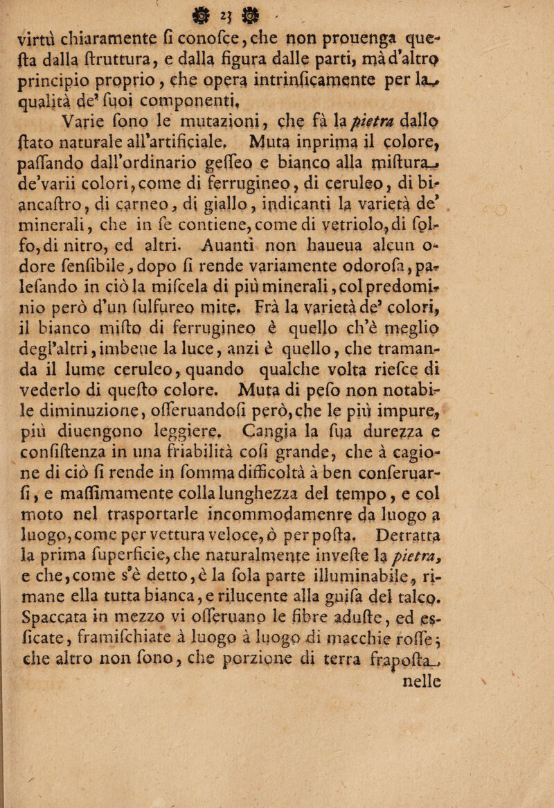 0 ' virtù chiaramente fi conofce,che non prouenga que¬ lla dalla ftruttura, e dalla figura dalle parti, mà d’altra principio proprio, che opera intrinficamente per qualità de* Tuoi componenti, Varie fono le mutazioni, che fà la pietra dallo fiato naturale airartificiale, Muta inprima il colore, paflando dairordinario gefieo e bianco alla rniftura-j de’varii colori,come di ferrugineo, di ceruleo, di bi? ancaftro, di carneo, di giallo, indicanti la varietà de* minerali, che in fe contiene, come di vetriolo,di fol- fo,di nitro, ed altri. Auanti non haueua alcun o- dorè fenfibile^dopo fi rende variamente odorofa,pa? lefando in ciò la mifcela di più minerali , col predomi? nio però d’un fulfureo mite* Fra la varietà de5 colori, il bianco mirto di ferrugineo è quello ch’è meglio degi’altri,imbeue la luce, anzi è quello, che traman¬ da il lume ceruleo, quando qualche volta riefce di vederlo di quefto colore. Muta di pefo non notabi? le diminuzione, ofieruandofi però,che le più impure, più diuengono leggiere. Cangia la fija durezza e confidenza in una friabilità cofi grande, che à cagio¬ ne di ciò fi rende in fomma difficoltà à ben conferuar- fi, e mafifimamente colla lunghezza del tempo, e col moto nel trasportarle incommodamenre da luogo a luogo, come per vettura veloce, ò per porta, Detratta la prima fuperficie,che naturalmente inveite la pietra, e che,come s*è detto,è la fola parte illuminabile, ri¬ mane ella tutta bianca, e rilucente alla guifa del talcp. Spaccata in mezzo vi offeruano le fibre adufte, ed es- ficate, framifchiate à luogo à luogo di macchie rode j che altro non fono, che porzione di terra frapofta^ nelle