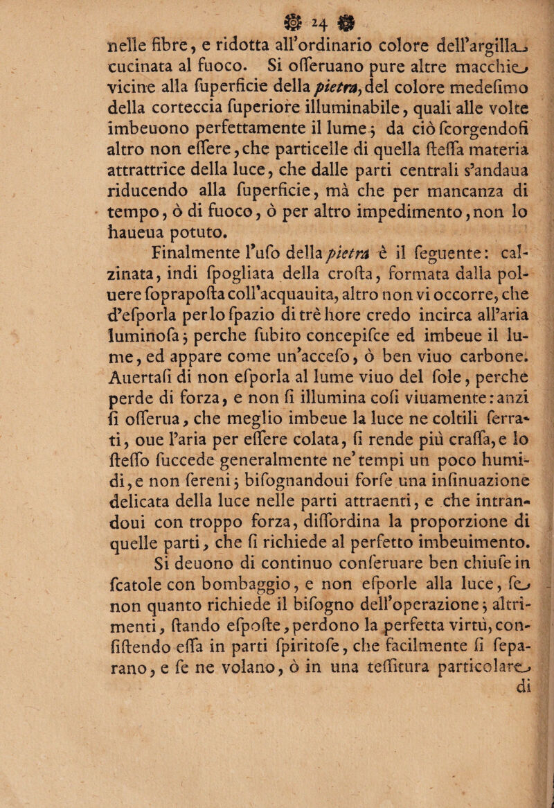 nelle fibre* e ridotta all’ordinario colore dell’argilla^ cucinata al fuoco. Si oderuano pure altre macchio vicine alla fuperficie della pietra-, del colore medefimo della corteccia fuperiore illuminabile, quali alle volte imbeuono perfettamente il lume $ da ciò fcorgendofi altro non edere, che particelle di quella fteda materia attrattrice della luce* che dalle parti centrali s’andaua riducendo alla fuperficie, mà che per mancanza di tempo, ò di fuoco* ò per altro impedimento,non lo haueua potuto. Finalmente Tufo della pietra è il feguente: cal¬ zinata, indi fpogliata della eroda, formata dalia pol¬ ii ere foprapoda coll’acquauita, altro non vi occorre, che d’efporla perlofpazio ditrèhore credo incirca all’aria luminofa 3 perche fubito concepire ed imbeue il lu¬ me, ed appare come un’accefo, ò ben viuo carbone. Allertali di non efporla al lume viuo del fole, perche perde di forza* e non fi illumina coli viuamenteranzi fi oderua, che meglio imbeue la luce ne coltili ferra¬ ti, oue Faria per edere colata, fi rende più cra(Ta,e lo ftedo fuccede generalmente ne’tempi un poco humi- di,e non fereni} bifognandoui forfè una infinuazione delicata della luce nelle parti attraenti, e che intran- doui con troppo forza, didbrdina la proporzione di quelle parti > che fi richiede al perfetto imbeuimento. Si deuono di continuo conferuare ben chiufein fcatole con bombaggio, e non efporle alla luce, fo non quanto richiede il bifogno dell’operazione} altri¬ menti, dando elpode,perdono la perfetta virtù,con- fidendo eda in parti fpiritofe, che facilmente fi fepa- rano, e fe ne volano, ò in una tedìtura particolare di