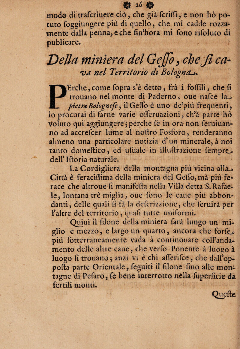 modo di trafcriucre ciò, che già fcriffi, e non hò pò** tuto foggiungere più di quello, che mi cadde rozza¬ mente dalla penna, e che fin’hora mi fono rifoluto di publicare® Della miniera del GeJJo^ chejì ca¬ va nel Territorio di Bolognal». - ;.v4. ' ; -Ì\ ’’ ' ’ I PErche,come fopra s’è detto, frà i follili, che fi trouano nel monte di Paderno, oue nafce la^ pietra Bolognefe, il Ceffo è uno de’più frequenti , io procurai di farne varie ofieruazioni, ch’à parte hò Voluto qui aggiungere 5 perche fe in ora non feruiuan- no ad accrefcer lume al noftro Fosforo, renderanno almeno una particolare notizia d’un minerale, à noi tanto domeftico, ed ufuale in illuftrazione fempro dell’ Moria naturale. La Cordigliera della montagna più vicina alla^ Città è feraciffima della miniera del Ceffo, mà più fe¬ race che altroue fi rnanifefta nella Villa detta S. Rafae- le, lontana tré miglia * oue fono le cane più abbon¬ danti, delle quali fi fà la defcrizzione, che feruirà per Taltre del territorio, quali tutte uniformi. Quiui il filone della miniera farà lungo un mi¬ glio e mezzo, e largo un quarto, ancora che fbrfo più fotterraneamente vada à continouare colPanda- rnento delle altre caue, che verfo Ponente à luogo à luogo fi trouano, anzi vi è chi aflerifce, che dalfiop- pofta parte Orientale, feguiti il filone fino alle mon¬ tagne di Pefaro, fe bene interrotto nella fuperfkie da fertili monti. Quelle