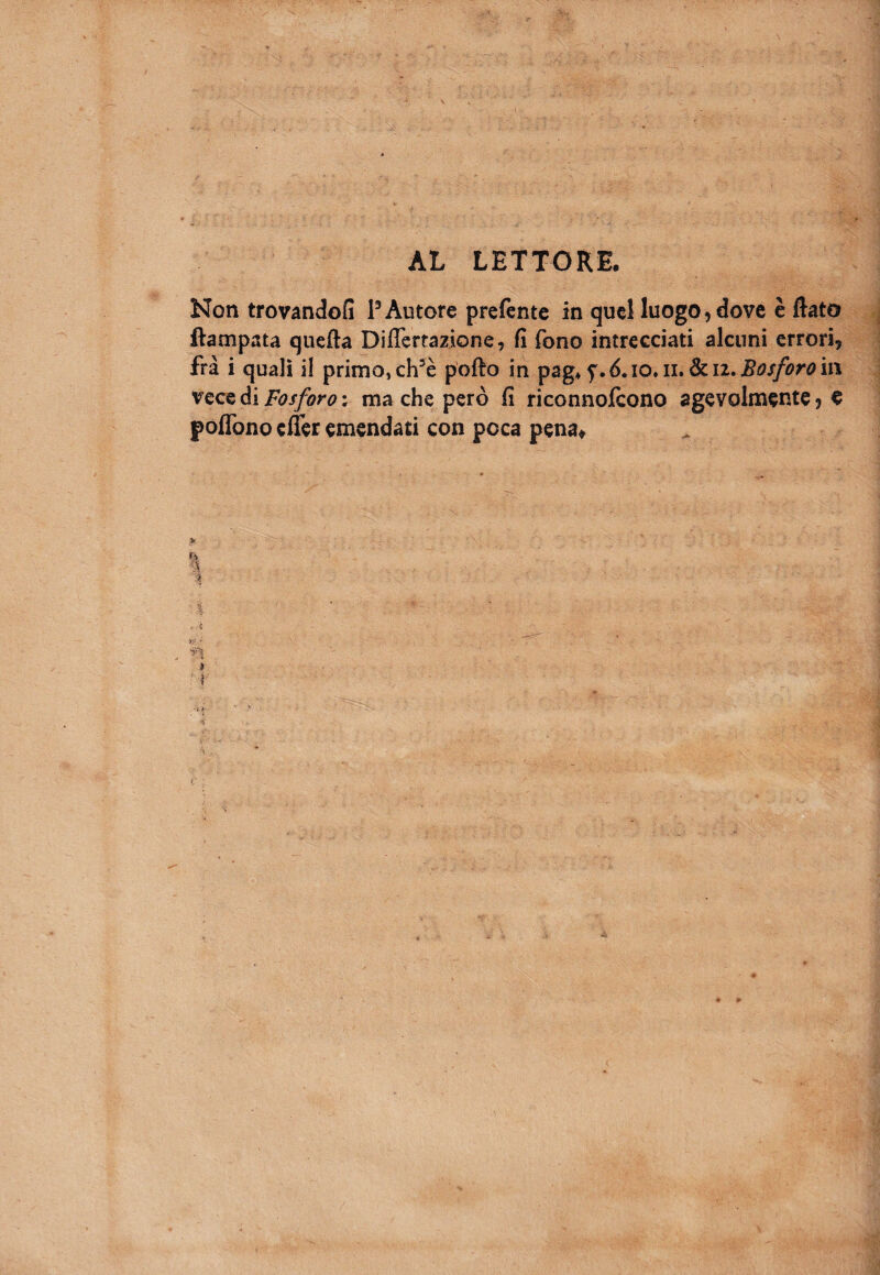 AL LETTORE. Non trovando?! P Autore prefente in quel luogo, dove è flato ftampata quella Differrazione, fi fono intrecciati alcuni errori, fra i quali il primo, ch5è pollo in pag* f.6.10. n. Sili, Bosforo in vece di Fosforo : ma che però fi riconnofcono agevolmente, e poflòno cfièr emendati con poca pena* ì