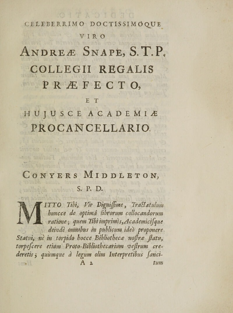 CELEBERRIMO DOCTISSIMO QU E VIRO ANDREiE SnAPE, S.T.P, COLLEGII REGALIS «l\ • . •; i t 0 ’ ,. ,)f v , ^ PRAEFECTO» ET ' HUJUSCE ACADEMIi PRO CANCELLARIO. CoNYERS MlDDLETON, S. P. D. * t. ,, > * •«' S Y . *\ MITTO Tibi, Vir DigmJJime 5 Traffatuhim huncce de optima librorum collocandorum ■ ratione \ quem Tibi imprimis, Academicifque deinde omnibus in publicum ideo proponere Statui, ne in torpido hocce Bibliotheca nojlra Jlatu, torpefcere etiam Proto-Bibliothecarium vejlrum cre¬ deretisj quumque d legum olim Interpretibus /anci- A z tum