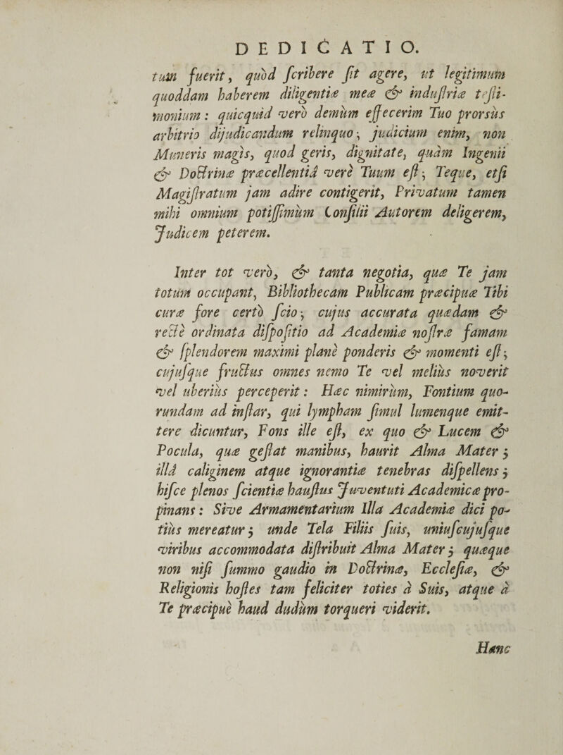 tum fuerit ^ quod fcribere fit agere, ut legitimum quoddam haberem diligent io mea &amp; mdufrio tfli¬ monium : quicquid vero demum e fecerim Tuo prorsus arbitrio dijudicandum relinquo^ judicium enim, non Muneris magis, quod geris, dignitate} quam Ingemi &amp; Do&amp;rino procellentia vere Tuum ejl • 7'eque, etfi Magif ratum jam adire contigerit, Privatum tamen mihi omnium potijfmum Conftii Aut orem deligerem, Judicem peterem. Inter tot vero, &amp; tanta negotia, quo Te jam totum occupant, Bibliothecam Publicam procipuo Tibi curo fore certo fcio, cujus accurata quodam &amp; reBe ordinata difpofitio ad Academio nojlro famam cd fplendorem maximi plane ponderis &amp; momenti e fi-, cujufque fruBus omnes nemo Te vel melius noverit vel uberius perceperit: Hoc nimirum, Fontium quo- rundam ad injlar, qui lympham fimul lumenque emit¬ tere dicuntur, Fons ille ef, ex quo &amp; Fucem &amp; Pocula, quo gefat manibus, haurit Alma Mater 5 illd caliginem atque ignorantio tenebras difpellens 5 hifce plenos fcientio hauflus Juventuti Academico pro¬ pinans : Sive Armamentarium Illa Academio dici po¬ tius mereatur $ unde Tela Filiis fuis, uniufcujufque viribus accommodata difribuit Alma Mater $ quoque non nif fummo gaudio in DoBrino, Ecclefo, &amp; Religionis hofes tam feliciter toties d Suis, atque d Te procipue haud dudum torqueri viderit. Hanc