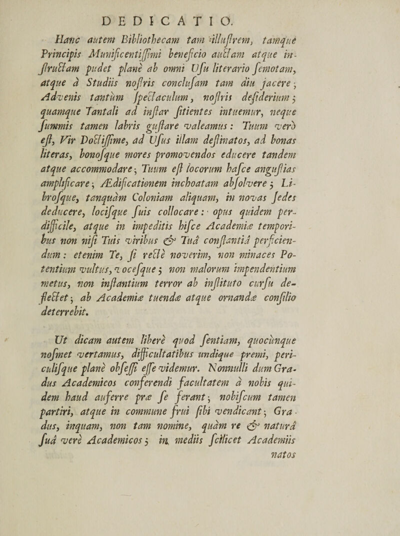 Hanc autem Bibliothecam tam 'nllufrem, tam que Principis Mmiifcentijfimi beneficio auclam atque in- JIruffam pudet plane ab omni Ufu literario femotam, atque a Studiis nofris conclnfam tam diu jacere ■ Advenis tantum jpecl'acidum, nofris defderium j quamque Tantali ad infar fitientes intuemur, fummis tamen labris gufare valeamus: Tuum vero ef, Vir Pocli (fime, ad Ufus illam def matos, ad bonas literas, lonofque mores promovendos educere tandem atque accommodare-, Tuum efl locorum hafce angufias amplificare ALdificationem inchoatam abjolvere 5 Li brofque, tanqudm Coloniam aliquam, in novas Jedes deducere, locifque f iis collocare: • opus quidem per- difficile, atque in impeditis hifice Academia tempori¬ bus non nifi Tuis viribus &amp; Tud confantid perficien¬ dum : etenim Te, f re cie noverim, non minaces Po¬ tentium vultus, voc e f que $ non malorum impendentium metus, non infantium terror ab infituto cur fu de- fie&amp;et j ab Academiae tuendae atque ornandae conflio deterrebit. Ut dicam autem libere quod fentiam, quocunque nofmet vertamus, difficultatibus undique premi, peri- culifque plane obfejffi efife videmur. Nonnulli dum Gra¬ dus Academicos conferendi facultatem d nobis qui¬ dem haud auferre prae fe ferantnobifeum tamen partiri, atque in commune f rui fibi vendi eantGra das, inquam, non tam nomine, quam re &amp; natura fud vere Academicos 5 in mediis fcilicet Academiis natos