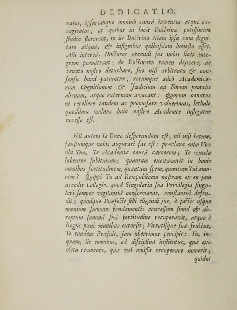 natos, ipfarumque omnino causa inventos atque ex* cogitatos • ut quibus in Jocis Doctrina potijflmum fludia florerent, in iis Doctrina etiam ipfa cum digni¬ tate aliqud, &amp; infignibus quihifdam honejia e flet. Alii interea, DoBores creandi jus nobis licet inte¬ grum permittant j de D odoratu tamen dejicere, de Senatu noJJro deturbare, fluo nifi arbitratu &amp; con- fenfu haud patiuntur rerumque adeo Academica¬ rum Cognitionem &amp; Judicium ad Forum prorsus alienum, atque externum avocant: Qguorum conatus ni repellere tandem ac propulfare valuerimus, lethale quoddam vulnus huic nojlrce Academice infligatur ne ce fle ejl. Nil autem Te Duce defperandum ejl • nil nifi Icetum, faujlumque nobis augurari fas ejl: pr cedar a enim Vox tila Tua, Te Academice causd carcerem 5 Te vincla Jubent er fubiturum * quantam excitaverit in bonis omnibus fortitudinem, quantam fpem, quantum Tui amo¬ rem ? Quippe Tu ad Rempublicam nojlram ex eo jam accedis Collegio, quod Singularia fua Privilegia fingu- lari femper vigilantia conflervavit, conflantia defen¬ dit 5 quodque Profeci i fibi eligendi jus, d j a Siis ufque moenium fluorum fundamentis conceflum fimul &amp; ab¬ reptura jummd flud fortitudine recuperavit, atque e Regiis poene manibus extorfit Virtutifque fuce fruSius, Te tandem Prcefide, jam uberrimos percipit: Tu, in¬ quam, iis moribus, ed difciplind injlitutus, quce ex¬ oleta revocare, quce vel amifla recuperare noverit5 quidni