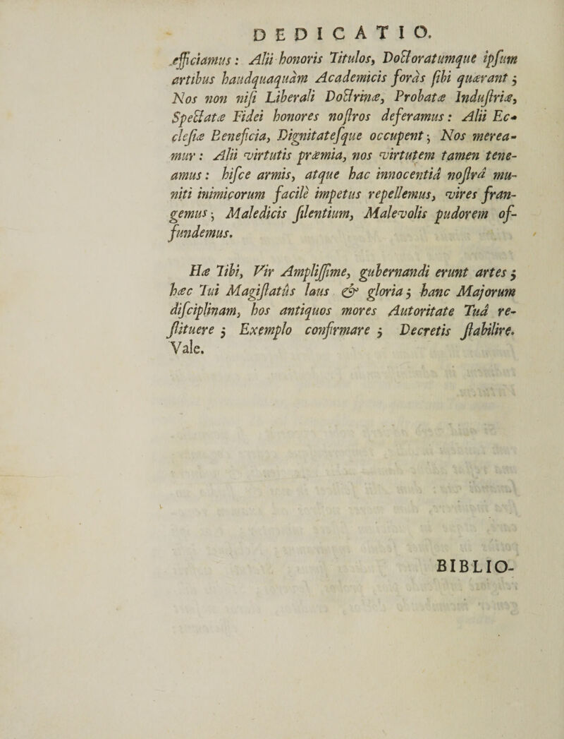 afficiamus: Alii honoris Titulos, DoBoratumque ipfum artibus haudquaqudm Academicis foras fibi quarant, Nos non niji Liberali Do&amp;rina, Probatde lndujhia, $p effiat a Fidei honores nojlros deferamus: Alii Ec+ clejice Beneficia, Dignitatefque occupent} Nos merea¬ mur : Alii virtutis pramia, nos virtutem tamen tene¬ amus : hifce armis, atque hac innocentid nojlrd mu¬ niti inimicorum facile impetus repellemus, vires fran¬ gemus• Maledicis flentium, Malevolis pudorem of¬ fundemus. Ha libi, Vir AmpliJJime, gubernandi erunt artes $ hac lui Magijlatus laus &amp; gloria $ hanc Majorum difciplinam, hos antiquos mores Autoritate Tud re- fiituere 5 Exemplo coyifirmare $ Decretis Jlabilire. Vale. v BIBLIO-