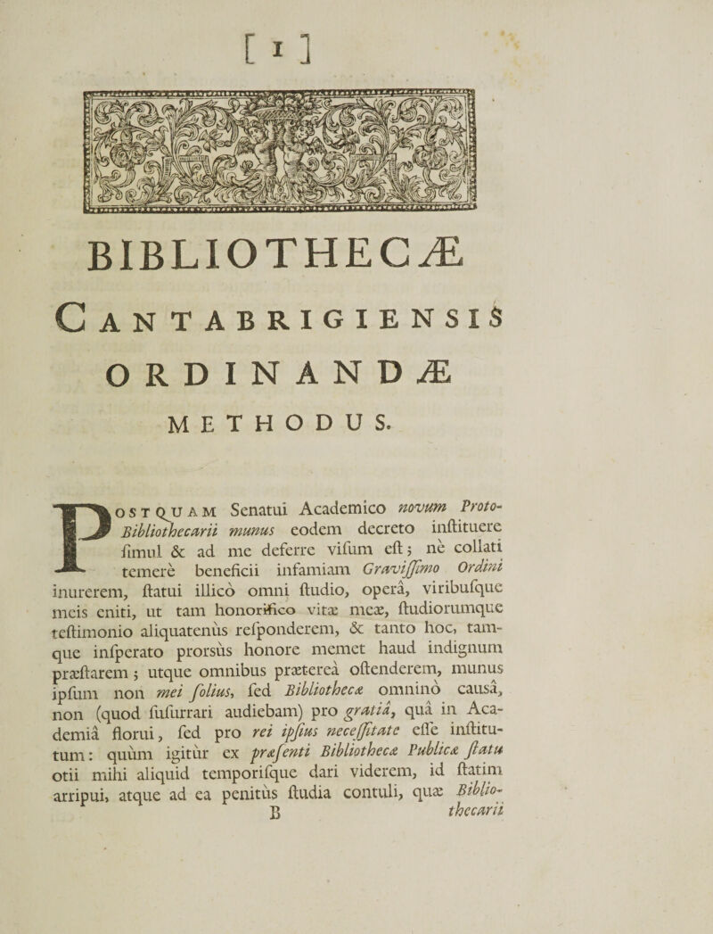 BIBLIOTHECAE Can tabrigiensis ORDINANDAE METHODUS. Postquam Senatui Academico novum Proto- Bibliothecarii munus eodem decreto inftituere fimnl & ad me deferre vifum eft; ne collati temere beneficii infamiam Gravijjimo Ordini inurerem, flatui illico omni Audio, opera, viribufque meis eniti, ut tam honorifico vita: meae, ftudiorumque teftimonio aliquatenus refponderem, & tanto hoc, tam- que infperato prorsus honore memet haud indignum praeftarem 5 utque omnibus praeterea oftenderem, munub ipfum non mei folius, fed Bibliotheca omnino causa, non (quod fufurrari audiebam) pro gratia, qua in Aca¬ demia florui, fed pro rei ipjtus necejjitate efle inftitu- tum 1 quum igitur ex pratenti Bibliotheca Publica jiat 14 otii mihi aliquid temporifque dari viderem, id ftatim arripui, atque ad ea penitus ftudia contuli, qua: Btblio- }} thecam