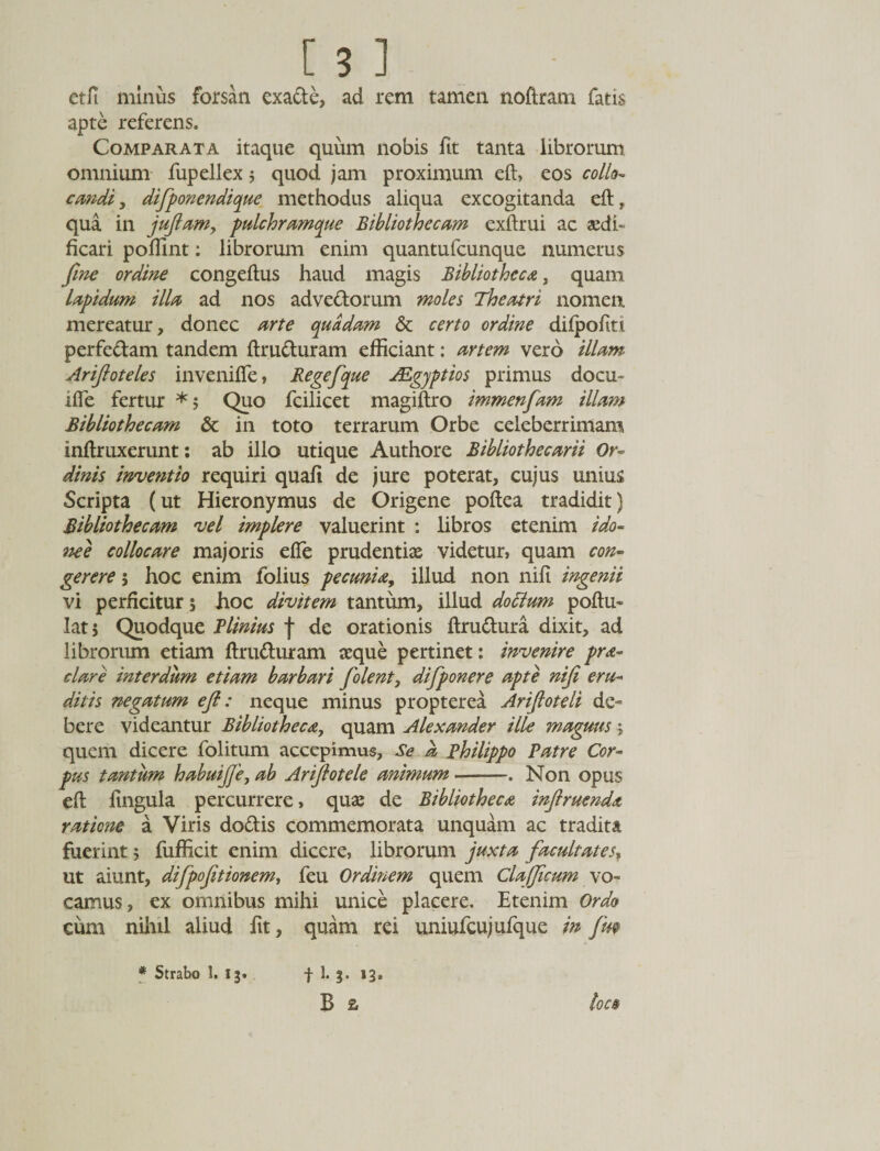 etfi minus forsan exa&amp;e, ad rem tamen noftram fatis apte referens. Comparata itaque quum nobis fit tanta librorum omnium fupellex 5 quod jam proximum eft, eos collo- cmdi, difponendique methodus aliqua excogitanda eft, qua in juftam, pulchramque Bibliothecam exftrui ac aedi¬ ficari poftint: librorum enim quantufcunque numerus fine ordine congeftus haud magis Bibliotheca, quam lapidum illa ad nos adve&amp;orum moles Theatri nomen mereatur, donec arte quadam &amp; certo ordine dilpoftti perfe&amp;am tandem ftruduram efficiant: artem vero illam. Ariftoteles invenifle, Regefque JEgyptios primus docu- ifte fertur *5 Quo fcilicet magiftro immenfam illam Bibliothecam &amp; in toto terrarum Orbe celeberrimam inftruxerunt: ab illo utique Authore Bibliothecarii Or¬ dinis inventio requiri quafi de jure poterat, cujus unius Scripta (ut Hieronymus de Origene poftea tradidit) Bibliothecam vel implere valuerint : libros etenim ido¬ nee collocare majoris efle prudentiae videtur, quam con¬ gerere ; hoc enim folius pecunia, illud non nili ingenii vi perficitur 5 hoc divitem tantum, illud doctum poftu- lat 5 Quodque Plinius j* de orationis ftru&amp;ura dixit, ad librorum etiam ftru&amp;uram teque pertinet: invenire pra¬ elave interdum etiam barbari folent, difponere apte niji eru¬ ditis negatum eft: neque minus propterea Ariftoteli de¬ bere videantur Bibliotheca, quam Alexander ille magrns 5 quem dicere folitum accepimus. Se k Philippo Patre Cor¬ pus tantum habuifie, ab Ariftotele animum-. Non opus eft lingula percurrere, qua: de Bibliotheca inftruenda ratione a Viris do&amp;is commemorata unquam ac tradita fuerint 5 fufiicit enim dicere, librorum juxta facultates, ut aiunt, difpofitionem, feu Ordinem quem Clafficum vo¬ camus , ex omnibus mihi unice placere. Etenim Ordo cum nihil aliud fit, quam rei uniufcujufque in fm * Strabo 1. 13. t 1- 3- &gt;3* B a