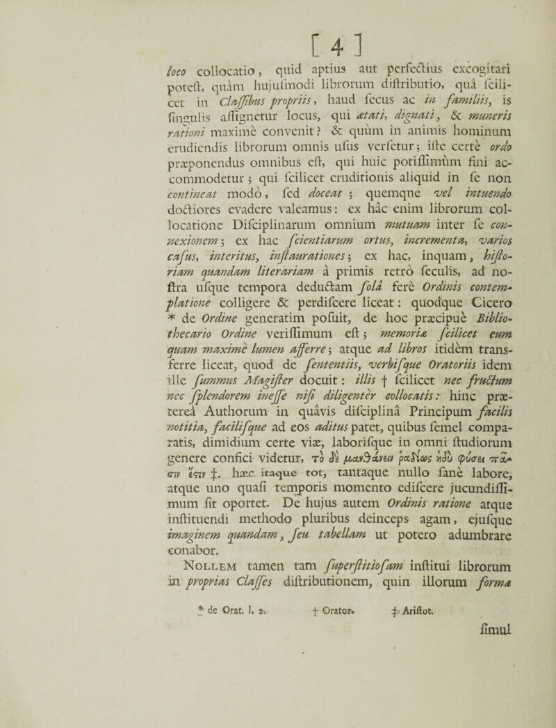 [4] loco collocatio, quid aptius aut perferius excogitari poteft, quam hujufmodi librorum diftributio, qua fcili- cet in Cla/fbus propriis, haud fccus ac in familiis, is hn^ulis atfignetur locus, qui At at i, dignati, &amp; maneris rationi maxime convenit? &amp; quum in animis hominum erudiendis librorum omnis ufus verfetur; ille certe ordo prxponendus omnibus eft, qui huic potiffimum fini ac¬ commodetur j qui fcilicet eruditionis aliquid in fe non contineat modo, fed doceat ; quemque vel intuendo dodiores evadere valeamus: ex hac enim librorum col¬ locatione Difciplinarum omnium mutuam inter fe con¬ nexionem ; ex hac fcientiarum ortus, incrementa, varios cafus, interitus, inflaurationes ex hac, inquam, hifto- riarn quandam literariam a primis retro feculis, ad no- fera ufque tempora dedudam fola fere Ordinis contem¬ platione colligere &amp; perdifeere liceat: quodque Cicero * de Ordine generatim pofuit, de hoc prxeipue Biblio- thecario Ordine verillimum eft j memoria fcilicet eum quam maxime lumen afferre j atque ad libros itidem trans¬ ferre liceat, quod de fententiis, verbifque Oratoriis idem ille fummus Afagifler docuit: illis f fcilicet nec fruffum nec fplendorem ineffe nifi diligenter collocatis: hinc prx- terea Authorum in quavis difciplina Principum facilis \notitia, facilifque ad eos aditus patet, quibus femel compa¬ ratis, dimidium certe vix, laborilque in omni ftudiorum genere confici videtur, to /aav^dmv patias ySu (putret ara* aiv g&lt;nv hxc itaque tot, tantaque nullo fane labore, atque uno quali temporis momento edifeere jucundilli- mum fit oportet. De hujus autem Ordinis ratione atque inftituendi methodo pluribus deinceps agam, ejufque imaginem quandarn, Jeu tabellam ut potero adumbrare conabor. Nollem tamen tam fuperftitiofam inftitui librorum in proprias Clajfes diftributionem, quin illorum forma *• de Orat, 1. *•, f Orator. ^ Ariftot, fimul