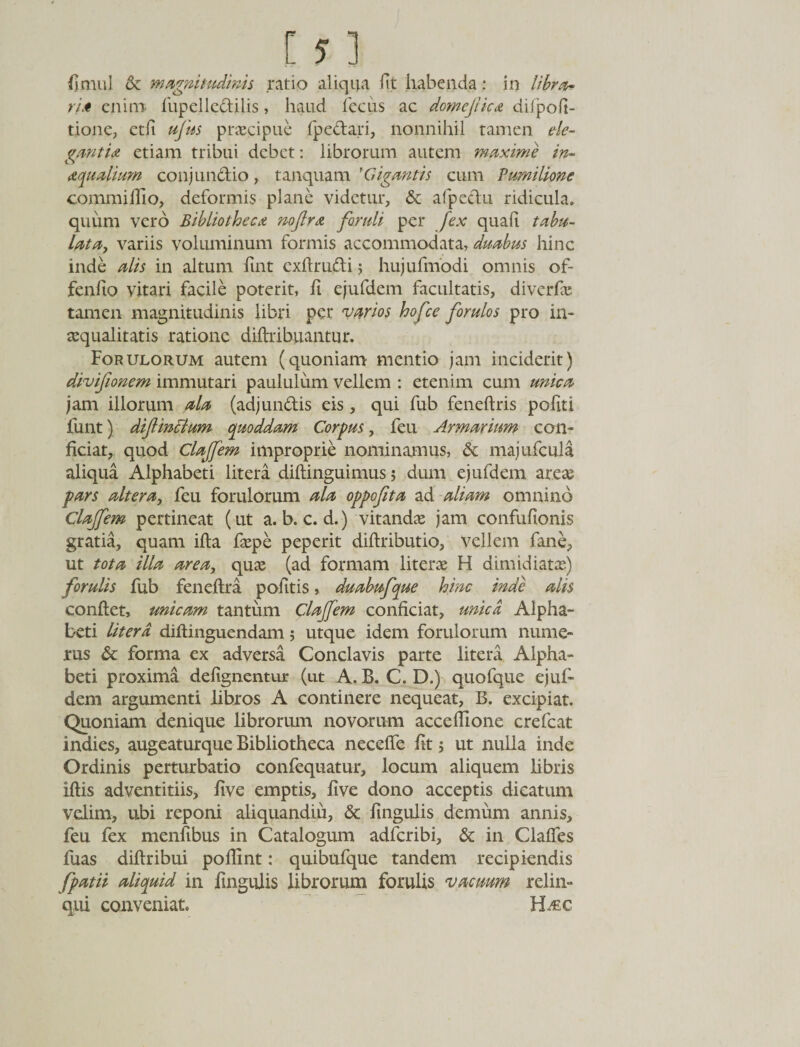 fjmul &amp; magnitudinis ratio aliqua fit habenda: in libra¬ ri* enim- fupelledilis, haud fecus ac domejlic* diipofi- tione, etfi ufus praecipue fpedari, nonnihil tamen ele¬ ganti* etiam tribui debet: librorum autem maxime in- aqualium conjundio, tanquam FGigantis cum Pumilione commi Hio, deformis plane videtur, &amp; afpedu ridicula, quum vero Bibliotheca nojlra foruli per fex quali tabu- lata, variis voluminum formis accommodata, duabus hinc inde alis in altum fint cxftrudi; hujufmodi omnis of¬ fendo vitari facile poterit, h ejufdem facultatis, diverfa: tamen magnitudinis libri per varios hofce forulos pro in¬ aequalitatis ratione diftribuantur. Forulorum autem (quoniam mentio jam inciderit) divifionem immutari paululum vellem : etenim cum unica jam illorum ala (adj undis eis, qui fub feneftris pofiti funt) difincium quoddam Corpus, feu Armarium con¬ ficiat, quod Clajfem improprie nominamus, &amp; majufcula aliqua Alphabeti litera diftinguimus 5 dum ejufdem arete pars altera, feu forulorum ala oppofita ad aliam omnino Clajfem pertineat (ut a. b. c. d.) vitandas jam confufionis gratia, quam ifta faspe peperit diftributio, vellem fane, ut tota illa area, quas (ad formam literas H dimidiatae) forulis fub feneftra pofitis, duabufque hinc inde alis conflet, unicam tantum Clajfem conficiat, unica Alpha¬ beti liter d diflinguendam; utque idem forulorum nume¬ rus &amp; forma ex adversa Conclavis parte litera Alpha¬ beti proxima defignentur (ut A. B. C. D.) quofque ejuf¬ dem argumenti libros A continere nequeat, B. excipiat. Quoniam denique librorum novorum accehione crefcat indies, augeaturque Bibliotheca neceffe fit; ut nulla inde Ordinis perturbatio confequatur, locum aliquem libris iftis adventitiis, five emptis, live dono acceptis dicatum velim, ubi reponi aliquandiu, &amp; lingulis demum annis, feu fex menfibus in Catalogum adferibi, &amp; in Claffes fuas diflribui pohint: quibufque tandem recipiendis fpatii aliquid in lingulis librorum forulis vacuum relin¬ qui conveniat. FLec