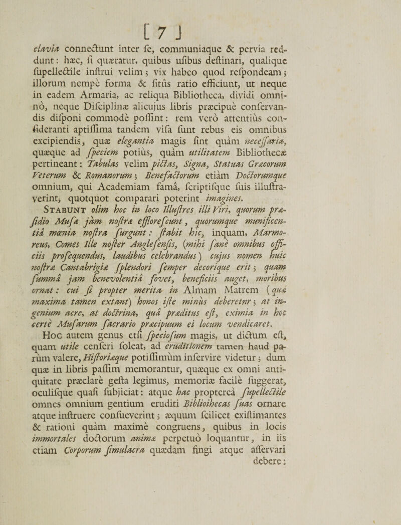 clavia connedunt inter fe, communiaque &amp; pervia red¬ dunt: haec, fi queratur, quibus ufibus deftinari, qualique fupelledile inftrui velim5 vix habeo quod refpondeam; illorum nempe forma &amp; fitus ratio efficiunt, ut neque in eadem Armaria, ac reliqua Bibliotheca, dividi omni» no, neque Difciplinae alicujus libris praecipue confervan- dis difponi commode poffint: rem vero attentius con¬ sideranti aptiffima tandem vifa funt rebus eis omnibus excipiendis, quae elegantia magis fint quam necejfaria, quaeque ad fpeciem potius, quam utilitatem Bibliothecae pertineant: Tabulas velim pittas, Signa, Statuas Gracorum Veterum 6c Romanorum $ Benefiaciorum etiam Dociorumque omnium, qui Academiam fama, fcriptifque fuis illuftra- verint, quotquot comparari poterint imagines. Stabunt olim hoc in loco lllufires illi Viri, quorum pra- fidio Mufa jam nofira effiorefcunt, quorumque munificen¬ tia moenia noftra furgunt: fi abit hic, inquam, Marmo¬ reus, Comes Ille nofter Anglefienfis, (mihi fiane omnibus offi¬ ciis profequendus, laudibus celebrandus) cujus nomen huic tiofira Cantabrigia fiplendori fiemper decorique erit 5 quam jiimma jam benevolentia fovet, beneficiis auget, moribus ornat: cui fi propter merita in Almam Matrem (qua maxima tamen extant) honos ijle miniis deberetnr ; at in¬ genium acre, at doctrina, qud praditus efi, eximia in hoc certe Mufarum facrario pracipuum ei locum vendicaret, Hoc autem genus etfi fpcciofum magis, ut didum eft, quam utile cenferi foleat, ad eruditionem tamen haud pa¬ rum valere, Hiftoriaque potiffimum infervire videtur 5 dum quae in libris paffim memorantur, quaeque ex omni anti¬ quitate praeclare gefta legimus, memoriae facile fuggerat, oculifque quafi fubjiciat: atque hac propterea fupelleciile omnes omnium gentium eruditi Bibliothecas fiuas ornare atque inftruere confueverint 5 aequum fcilicet exiftimantes 6c rationi quam maxime congruens, quibus in locis immortales dodorum anima perpetuo loquantur, in iis etiam Corporum fmulacra quaedam fingi atque aflervarl debere: