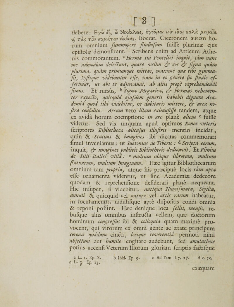 debere : Eya be, d NwoxA&amp;s, yryoujucq juev eivocf xceSet pvypetii* tuv ffce/jLxTav &amp;x6v&lt;t$, Ifocrat. Ciceronem autem ho¬ rum omnium fummopere fudiofum fuifle plurimae ejus epiflolae demonftrant. Scribens enim ad Atticum Athe¬ nis commorantem. a Herma tui Pentelici inquit, jam nunc me admodum delectant, quare velim &amp; eos &amp; figna quam plurima, quam primumque mittas, maxime qua tibi gjmma- fii, Xyjlique videbuntur ejfe, nam in eo genere fic Jludio ef¬ ferimur, ut abs te adjuvandi, ab aliis prope reprehendendi fimus. Et rursus, b Signa Megarica, &amp; Hermas vehemen¬ ter expecto, quicquid ejufdem generis habebis dignum Aca¬ demia quod tibi videbitur, ne dubitaris mittere, &amp; arca no- ftra confdito. Arcam vero illam exhaufjje tandem, atque ex avida horum coemptione in are plane alieno c fuifle videtur. Sed vix unquam apud optimos Roma veteris feriptores Bibliotheca alicujus illuflris mentio incidat, quin &amp; Statuas &amp; imagines ibi dicatas commemorari iimul inveniamus: ut Suetonius de Tiberio: d Scripta eorum, inquit, df imagines publicis Bibliothecis dedicavit. Et Plinius de Silii Italici villa: e multum ubique librorum, multum fatuarum, multum Imaginum. Haec igitur Bibliothecarum omnium tam propria, atque his praecipue locis tam apta eflfe ornamenta videntur, ut fine Academiae dedecore quodam &amp; reprehenfione defiderari plane nequeant. Hic infuper, fi videbitur, antiqua Numifmata, Sigilla, annuli &amp; quicquid vel natura vel artis rarum habeatur, in loculamentis, nidulifque apte difpofitis condi omnia &amp; reponi poflint. Haec denique loca fe Ilis, menfis, re- bufque aliis omnibus inftruda vellem, quae dodorum hominum congrejfus ibi &amp; colloquia quam maxime pro¬ vocent, qui virorum ex omni gente ac retate principum corona quadam cindi, locique reverentia permoti nihil abjectum aut humile cogitare audebunt, fed amulatione potius accenli Veterum Illorum gloriam feriptis fadifque a L. j. Ep. 8. b Ibid. Ep. 9. e L. 3. Ep. 13. G Ad Fam 1. 7. 27. d c. 70» exaequare