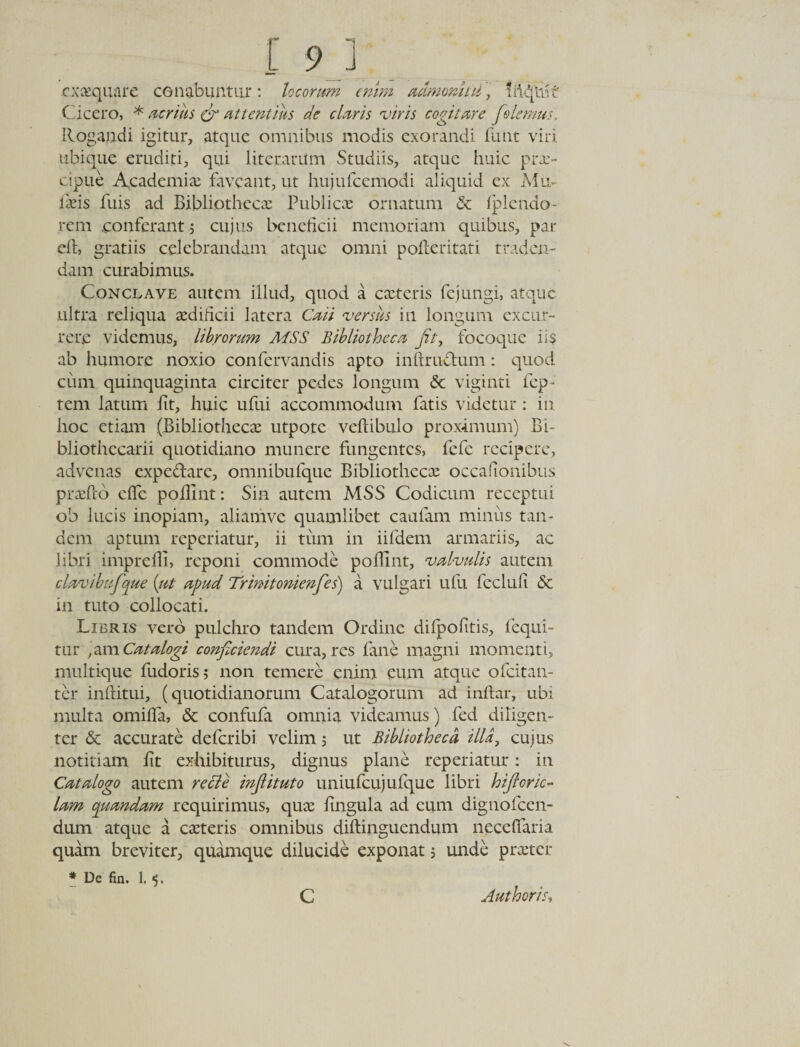 cxsequare cgnabuntur: locorum enim admonitil , Cicero, * acrius &amp; attentius de claris viris cogitare Jolemus. Rogandi igitur, atque omnibus modis exorandi funt viri ubique eruditi, qui litcrantm Studiis, atque huic prae¬ cipue Academia; faveant, ut hujufcemodi aliquid ex Mu¬ lseis fuis ad Bibliotheca; Publica; ornatum &amp; fpl e ado¬ rem .conferant j cujus beneficii memoriam c[uibus, par elt, gratiis celebrandam atque omni pofieritati traden¬ dam curabimus. Conclave autem illud, quod a caueris fejungi, atque ultra reliqua aedificii latera Caii versus in longum excur¬ rere videmus, librorum MSS Bibliotheca Jit, focoque ii$ ab humore noxio confervandis apto inlrrudtum: quod cum quinquaginta circiter pedes longum &amp; viginti fep- rem latum iit, huic ufui accommodum fatis videtur : in hoc etiam (Bibliotheca; utpote veltibulo proximum) Bi- bliotiiccarii quotidiano munere fungentes, fefe recipere, advenas expeffarc, omnibufque Bibliotheca; occafionibus pradeb efie poilint: Sin autem MSS Codicum receptui oh lucis inopiam, alianive quamlibet caufam miniis tan¬ dem aptum reperiatur, ii tum in iifdem armariis, ac libri impreffi, reponi commode poilint, valvulis autem clavibufique [ut apud Trinit omenfes) a vulgari ufu feclufi 6c in tuto collocati. Libris vero pulchro tandem Ordine difpofitis, fequi- tur qm Catalogi conficiendi cura, res fane magni momenti, multique fudoris 5 non temere enim eum atque ofeitan- ter infiitui, (quotidianorum Catalogorum ad i nitar, ubi multa omifla, &amp; confufa omnia videamus) fed diligen¬ ter &amp; accurate deferibi velim 5 ut Bibliotheca illa, cujus notitiam fit exhibiturus, dignus plane reperiatur: in Catalogo autem re di e injlituto uniufcujufque libri hi floric- lam quandam requirimus, qua; fingula ad eum dignofeen- dum atque a caeteris omnibus diltinguendum neceffaria quam breviter, quamque dilucide exponat; unde prseter * De fin. 1. 5. C Authoris,