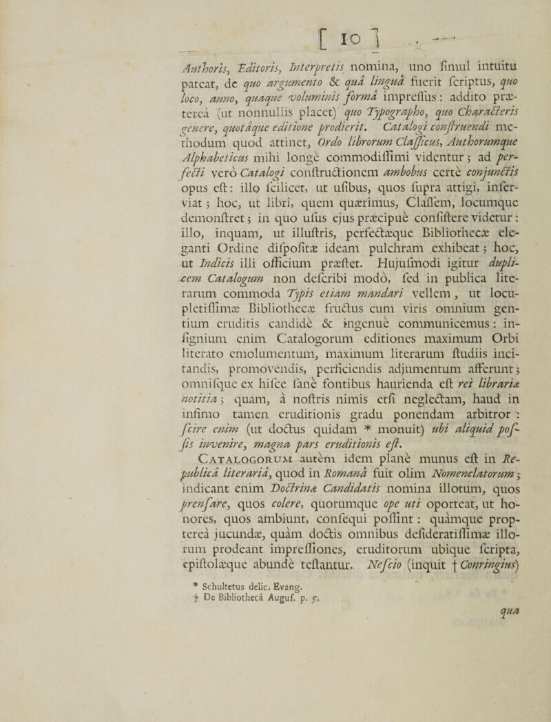 Authoris, Editoris, Interpretis nomina, uno fimul intuitu pateat, dc quo argumento &amp; qua lingua fuerit feriptus, quo loco, anno, quaque ‘voluminis forma imprefiiis: addito prx- terea (ut nonnullis placet) quo Typographo, quo Characteris venere, quotdque editione prodierit. Catalogi conjlruendi me¬ thodum quod attinet. Ordo librorum Clajfcus, Authorumque Alphabeticus mihi longe commodiffimi videntur 5 ad per¬ fecti vero Catalogi condrudioncm ambobus certe conjunctis opus ed: illo fcilicet, ut ufibus, quos fupra attigi, infer- viat 5 hoc, ut libri, quem quaerimus, Clallem, locumque demondret; in quo ufus ejus praecipue confidere videtur : illo, inquam, ut illudris, perfedasque Bibliothecae ele¬ ganti Ordine difpofitas ideam pulchram exhibeat; hoc, ut Indicis illi officium praedet. Hujulmodi igitur dupli¬ cem Catalogum non deferibi modo, fed in publica lite- rarum commoda Typis etiam mandari vellem, ut locu- pletidimae Bibliothecae fruclus cum viris omnium gen¬ tium eruditis candide &amp; ingenue communicemus: in- dgnium enim Catalogorum editiones maximum Orbi 1 iterato emolumentum, maximum literarum dudiis inci¬ tandis, promovendis, perficiendis adjumentum afferunt; omni fque ex hifce fane fontibus haurienda ed rei libraria notitia; quam, a nodris nimis etft negledam, haud in infimo tamen eruditionis gradu ponendam arbitror : fcire enim (ut dodus quidam * monuit) ubi aliquid pof- fis Invenire, magna pars eruditionis efi. Catalogorum autem idem plane munus ed in Re- pub licti lit er ari a, quod in Romana fuit olim Nomenclatorum; indicant enim Doctrina Candidatis nomina illotum, quos prenfare, quos colere, quorumque ope uti oporteat, ut ho¬ nores, quos ambiunt, confequi podint: quamque prop- terea jucundas, quam dodis omnibus defideratiffimas illo¬ rum prodeant impreffiones, eruditorum ubique feripta, epidolasque abunde tedantur. Nefcio (inquit f Conringius) * Schultetus delic. Evang. f De Bibliotheca Auguf. p. f.