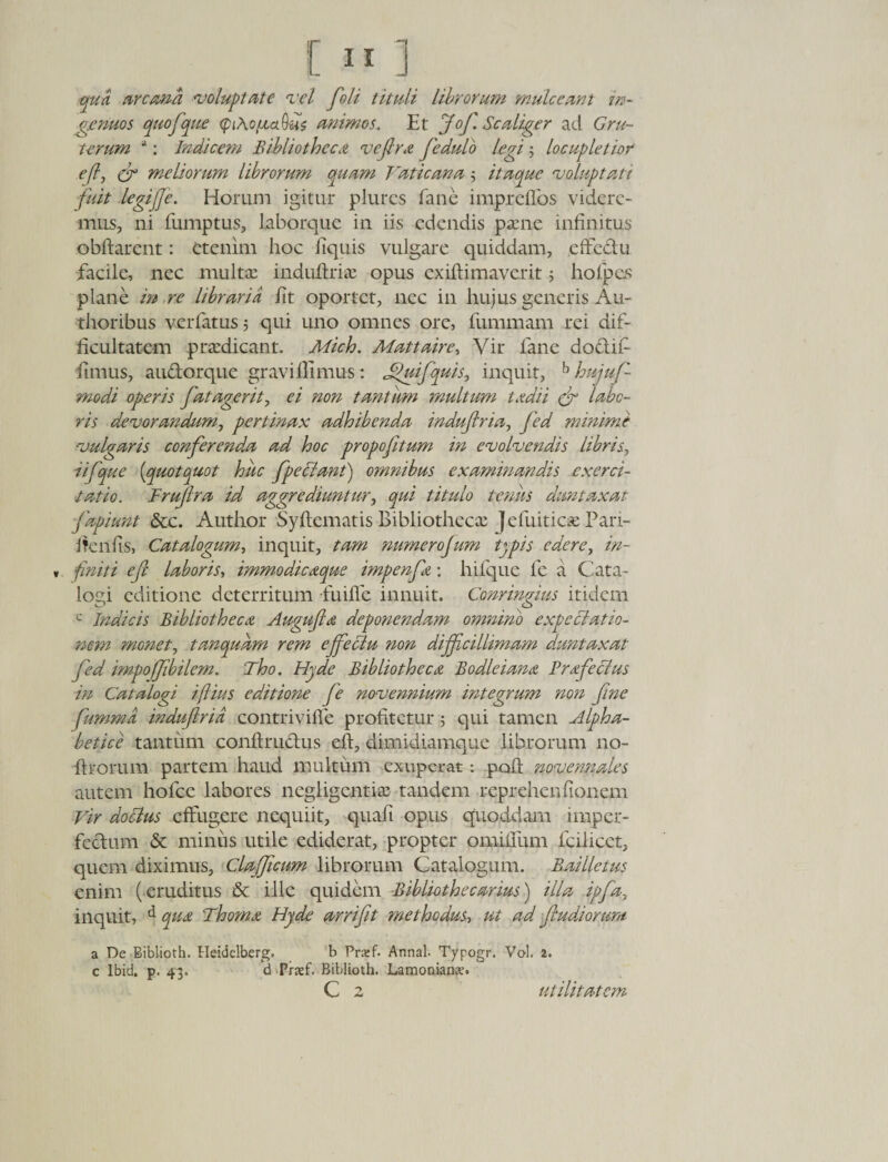 qua aroma voluptate vel fioli tituli librorum mule eant in¬ genuos quofque &lt;pi\o/xctQu$ animos. Et Jofi. Scaliger ad Cru¬ torum a: Indicem Bibliotheca vefira fiedulo legi ; locupletior efi, cr meliorum librorum quam Vaticana3 itaque voluptati fuit legijfe. Horum igitur plurcs (ane impreffos videre¬ mus, ni fumptus, laborque in iis edendis paene infinitus obftarent: etenim hoc Equis vulgare quiddam, effe&amp;u facile, nec multae induftriae opus exiftimaverit ; holpcs plane m re libraria Et oportet, nec in hujus generis Ari¬ dioribus verfatus ; qui uno omnes ore, fummam rei dif¬ ficultatem praedicant. Mich. Mattaire, Vir iane doclif fimus, audorque gravillimus: Jfiuifquis, inquit, b hujuf- modi operis fatagerit, ei non tantum multum tadii &lt;fr labo¬ ris devorandum, pertinax adhibenda indufiria, fied minime vulgaris confierend.a ad hoc propofitum in evolvendis libris, iifque {quotquot huc f pe Viant) omnibus examinandis exerci¬ tatio. Frufira id aggrediuntur, qui titulo tenus dumtaxat fapiunt &amp;c. Autlior Syflematis Bibliothecx Jefuiticse Pan- i Teniis, Catalogum, inquit, tam numerofum typis edere, in- „ finiti e fi labor is-, immodicaque impenfa: hifque fe a Cata¬ logi editione deterritum fuilTe innuit. Conringius itidem c Indicis Bibliotheca Augufia deponendam omnino expeciatio- nem monet, tanqudrn rem effieVlu non difficillimam duntaxat fied impoffibilem. Tho. Hyde Bibliotheca Bodleiana Fryfecius in Catalogi iftius editione fe novennium integrum non fine fumma indufiria contrivifle profitetur 5 qui tamen Alpha- betice tantum conftruclus efi, dimidiamque librorum 110- firorum partem haud multum exuperat: pofl novennales autem hofce labores negligentiae tandem reprehenfionem Vir doclus effugere nequiit, quaft opus quoddam imper¬ fectum &amp; miniis utile ediderat, propter omiiium fcilicet, quem diximus, ClajJicum librorum Catalogum. Bailletus enim (eruditus &amp; ille quidem Biblioth e carius) illa ipfia, inquit, d qua Thoma Hyde arrifit methodus, ut ad fiudiorum a De Biblioth. Heidelberg. b Prsef. Annal. Typogr. Vol. 2. c Ibid. p. 43. d Praef. Biblioth. Lamonianx.