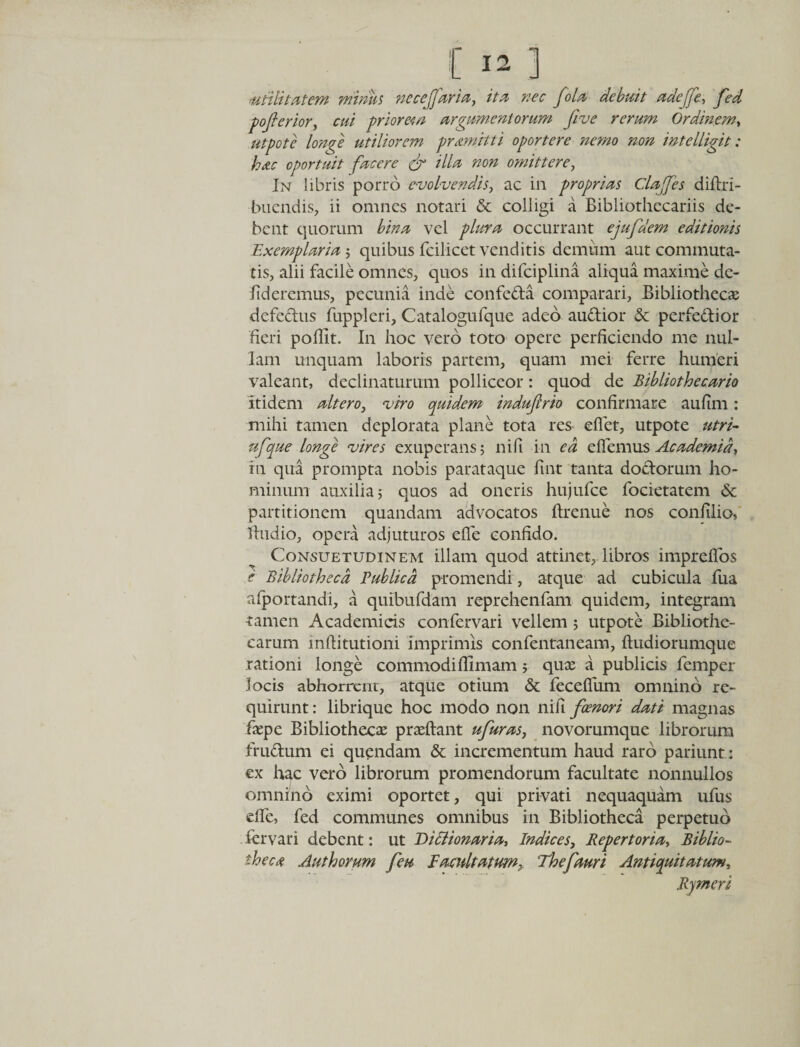 utilitatem minus necejfaria, ita nec fola debuit adefje., fed pofterior, cui priorem argumentorum fi ve rerum Ordinem, utpote longe utiliorem pramitti oportere nemo non intelligit: hac oportuit facere &amp; dia non omittere, In libris porro evolvendis, ac in proprias Clafifes diftri- bucndis, ii omnes notari &amp; colligi a Bibliothccariis de¬ bent quorum bina vel plura occurrant ejufidem editionis Exemplaria$ quibus fcilicet venditis demum aut commuta¬ tis, alii facile omnes, quos in difciplina aliqua maxime dc- fideremus, pecunia inde confeda comparari, Bibliotheca; defedus fupplcri, Catalogufque adeo audior &amp; perfedior heri poffit. In hoc vero toto opere perficiendo me nul¬ lam unquam laboris partem, quam mei ferre humeri valeant, declinaturum polliceor: quod de Bibliothecario Itidem altero, viro quidem indujlrio confirmare aufim: mihi tamen deplorata plane tota res eflet, utpote utri- nfique longe vires exuperans; nifi in ea effiemus Academia, in qua prompta nobis parataque fint tanta dodorum ho¬ minum auxilia; quos ad oneris hujufce focietatem &amp; partitionem quandam advocatos ftrenue nos confilio, fhidio, opera adjuturos effie confido. Consuetudinem illam quod attinet, libros impreflos e Bibliotheca Publica promendi, atque ad cubicula fua afportandi, a quibufdam reprehenfam quidem, integram tamen Academicis confervari vellem ; utpote Bibliothe¬ carum mftitutioni imprimis confentaneam, ftudiorumque rationi longe commodiflimam; quae a publicis femper locis abhorrent, atque otium &amp; feceffum omnino re¬ quirunt : librique hoc modo non nifi foenori dati magnas faepe Bibliothecae praeftant ufuras, novorumque librorum frudum ei quendam &amp; incrementum haud raro pariunt: ex hgc vero librorum promendorum facultate nonnullos omnino eximi oportet, qui privati nequaquam ufus die, fed communes omnibus in Bibliotheca perpetuo fervari debent: ut Diclionaria, Indices, Repertoria, Biblio¬ theca Authorum feu Facuit at um^ Thefiauri Antiquitatum, Rymeri