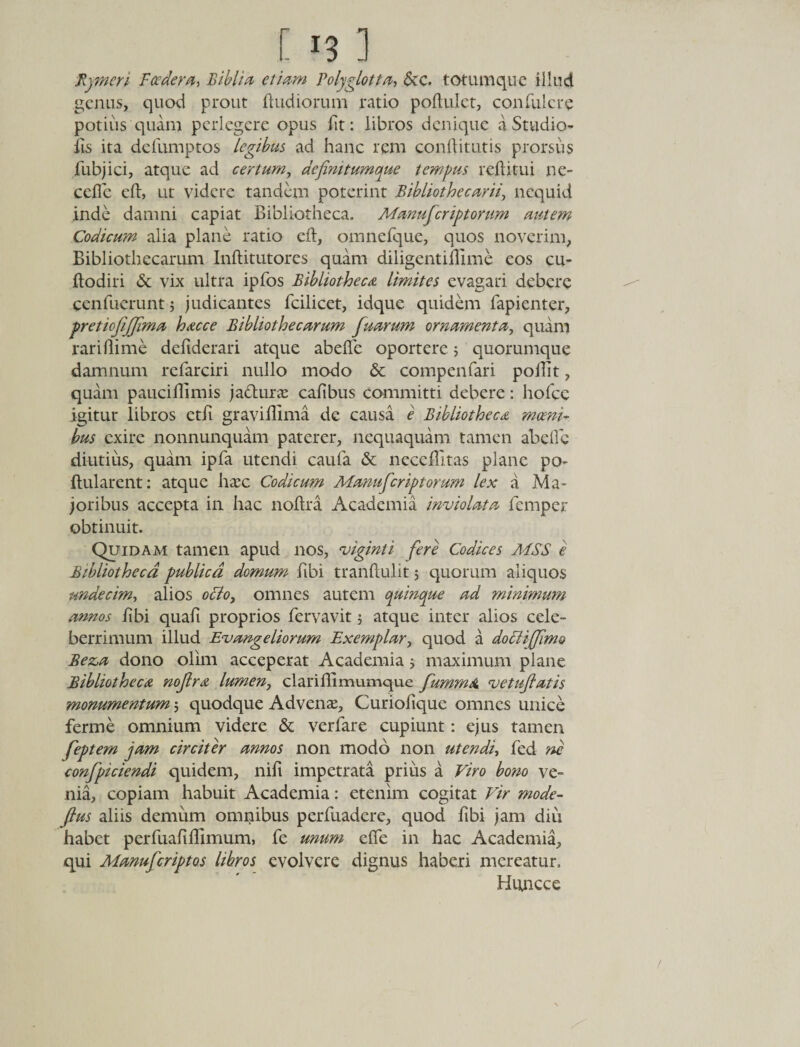 E r3 ] Kymcn Foedera, Bibli a etiam Polyglotta, &amp;c. totumque illud genus, quod prout ftudiorum ratio poftulet, conTulere potius quam perlegere opus fit: libros denique a Studio- fis ita defumptos legibus ad hanc rem conftitutis prorsus fubjici, atque ad certum, definitumque tempus reflitui ne- ceflc eft, ut videre tandem poterint Bibliothecarii, nequid .inde damni capiat Bibliotheca. Manufcriptorum autem Codicum alia plane ratio eft, omnefque, quos noverim, Bibliothecarum Inftitutores quam diligentiftime eos cu- ftodiri &amp; vix ultra ipfos Bibliotheca limites evagari debere cenfuerunt; judicantes fcilicet, idque quidem fapienter, pretiofijjima hacce Bibliothecarum fuarum ornamenta, quam rariflime deftderari atque abeflfe oportere 5 quorumque damnum refarciri nullo modo &amp; compenfari poftit, quam pauciftimis ja&amp;uixe cafibus committi debere: holce igitur libros ctli graviflima de causa e Bibliotheca moeni¬ bus exire nonnunquam paterer, nequaquam tamen abefle diutius, quam ipfa utendi caufa &amp; neceflltas plane po- ftularent: atque hasc Codicum Manufcriptorum lex a Ma¬ joribus accepta in hac noftra Academia inviolata femper obtinuit. Quidam tamen apud nos, viginti fere Codices MSS e Bibliotheca publica domum libi tranftulit; quorum aliquos undecim, alios ocio, omnes autem quinque ad minimum annos libi quali proprios fervavit; atque inter alios cele¬ berrimum illud Evangeliorum Exemplar, quod a doFlijJlmo Bez,a dono olim acceperat Academia j maximum plane Bibliotheca nojlra lumen, clariflimumque fumrnO. vetuflatis monumentum; quodque Advenas, Curiolique omnes unice ferme omnium videre &amp; verfare cupiunt: ejus tamen feptem jam circiter annos non modo non utendi, fed ne confpiciendi quidem, nili impetrata prius a Viro bono ve¬ nia, copiam habuit Academia: etenim cogitat Vir mode- fius aliis demum omnibus perfuadere, quod libi jam diu habet perfuaftftlmum, fe unum eflfe in hac Academia, qui Manufcriptos libros evolvere dignus haberi mereatur, Huncce