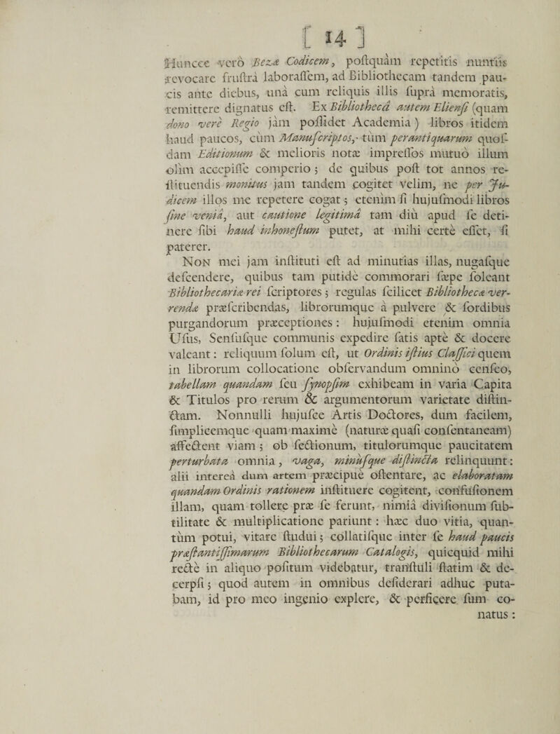 r h i ; Hunccc vero Bez,a Codicem, poftquam repetitis nuntiis revocare fruftra laborafiem, ad Bibliothecam tandem pau¬ cis ante diebus, una cum reliquis illis fupra memoratis, ■remittere dignatus eft. Ex Bibliotheca autem Elienfi (quam dono vere Regio jam p odi det Academia) libros itidem haud paucos, cimi 'Manufcriptas,• tum perantiquarum quo fi dam Editionum &amp; melioris nota: imprefibs mutuo illum olim aceepifle comperio 5 de quibus poft tot annos re- fiituendis monitus jam tandem cogitet velim, ne per Ju¬ dicem illos me repetere cogat 5 etenim fi hujufmoeh libros fine venia, aut cautione Legitima tam diu apud fe deti¬ nere fibi haud inhonejlum putet, at mihi certe efiet, fi paterer. Non mei jam inftituti efi: ad minutias illas, nugafque defeendere, quibus tam putide commorari fiepe foleant Bibliothe caria rei feriptores 5 regulas fcilicet Bibliotheca ver¬ renda praderibendas, librorumque a pulvere &amp; fordibus purgandorum praeceptiones: hujufmodi etenim omnia tlfus, Senfufque communis expedire fatis apte &amp; docere valeant: reliquum folum efi, ut Ordinis ijtius ClaJJici quem in librorum collocatione obfervandum omnino cenfeo, tabellam quandam feu fynopfim exhibeam in varia Capita &amp; Titulos pro rerum Sc argumentorum varietate diftin- cfcam. Nonnulli hujufce Artis Doctores, dum facilem, fimplicemque quam maxime (naturae quafi confentaneam) alfedent viam ; ob fedionum, titulorumque paucitatem ■perturbata omnia , vaga, minhfque dijlincla relinquunt: alii interea dum artem praecipue oftentare, ac elaboratam quandam Ordinis rationem inftituere cogitent, cohfufionem illam, quam tollere prae fe ferunt, nimia divifionum fub- tilitate &amp; multiplicatione pariunt: hxc duo vitia, quan¬ tum potui, vitare ftudui 5 collatifque inter fe haud paucis prajlantiffimarum Bibliothecarum Catalogis, quicquid mihi rede in aliquo pofitum videbatur, tranfiuli ftatim &amp; de- cerpfi j quod autem in omnibus defiderari adhuc puta¬ bam, id pro meo ingenio explere, &amp; perficere fum co¬ natus :