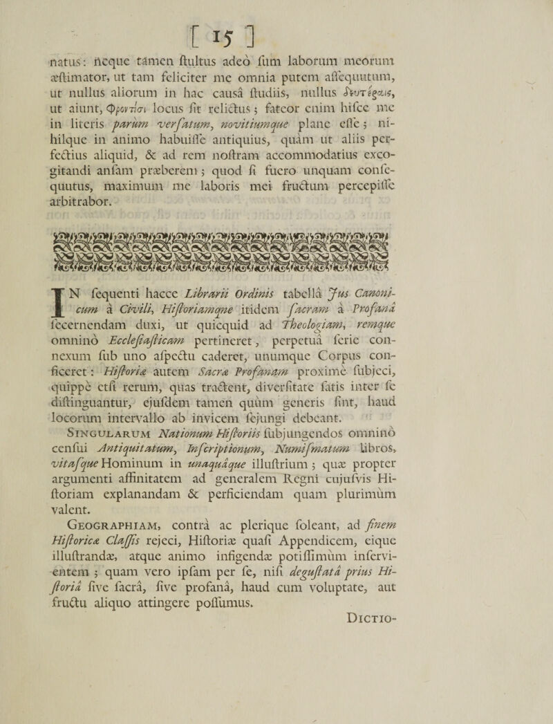 [ 15] natus: neque tamen ftultus adeo fimi laborum meorum aeflimator, ut tam feliciter me omnia putem affequutum, ut nullus aliorum in hac causa (ludiis, nullus JWre§ai$, ut aiunt, (ppovvai locus fit relictus 5 fateor enim hifce me in literis parum ver fatum, novit ium que plane ede ; ni- hilquc in animo habuifle antiquius, quam ut aliis per¬ fectius aliquid, &amp; ad rem noftram accommodatius exco¬ gitandi anfam praeberem ; quod fi fuero unquam confe- quutus, maximum me laboris mei fructum percepilfc arbitrabor. IN fequenti hacce Librarii Ordinis tabella Jus Canoni¬ cum a Civili, Hifioriamqne itidem fueram a Profana lecernendam duxi, ut quicquid ad Theologiam, remque omnino Ecclefiaficam pertineret, perpetua ferie con¬ nexum fub uno afpeCtu caderet, unumque Corpus con¬ ficeret : Hifloria autem Sacra Profanam proxime fubjeci, quippe ctfi rerum, quas tractent, diverfitate fatis inter fe diftinguantur, ejufdem tamen quum generis fint, haud locorum intervallo ab invicem fe jungi debeant. Singularum Nationum Hifioriis fubjungendos omnino cenfui Antiquitatum, Infcriptionum, Numifmatum libros, vitafque Hominum in unaquaque illuftrium 5 quae propter argumenti affinitatem ad generalem Regni cujufvis Hi- floriam explanandam &amp; perficiendam quam plurimum valent. Geographiam, contra ac plerique foleant, ad finem Hiflorica ClaJJis rejeci, Hilloriae quafi Appendicem, eique illuflrandae, atque animo infigendae potiffimum infervi- entem ; quam vero ipfam per fe, nifi deguflata prius Hi- ftoria five facra, live profana, haud cum voluptate, aut fruCtu aliquo attingere poffumus. Dictio-
