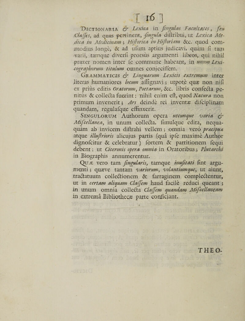 [16] Dictionaria &amp; Lexica in fingulas Facultates, feu -CUffes, ad quas pertinent, fmgula diftribui, ut Lexica Me¬ dica in Medicinam 5 Hiflorica in Hiftoriam &amp;c. quod com¬ modius longe, &amp; ad ufum aptius judicavi, quam fi tam varii, tamque diverfi prorsus argumenti iibros, qui nihil pire ter nomen inter fe commune habeant, in unum Lexi- eographorum titulum omnes conjec-iflem. Grammaticis &amp; Linguarum Lexicis extremum inter literas humaniores locum affignavi 5 utpote quae non ni fi ex privis editis Oratorum, Poetarum, &amp;c. libris confecta pe¬ nitus &amp; colleda fuerint: nihil enim eft, quod Natura non primum invenerit; Ars deinde rei inventae difciplinam quandam, regulafque effinxerit. Singulorum Authorum opera utcunque varia &amp; Mifcellanea, in unum colleda, fimulque edita, nequa¬ quam ab invicem diltrahi vellem 5 omnia vero pracipua atque illujlrioris alicujus partis (qua ipfe maxime Author dignofeitur &amp; celebratur) fortem &amp; partitionem fequi debent: ut Ciceronis opera omnia in Oratoribus; Plutarchi in Biographis annumerentur. Quu: vero tam fingularis, tamque inufitati fint argu¬ menti 5 quaeve tantam variorum, volantiumque, ut aiunt, tradatuum colledionem &amp; farraginem compledentur, ut in certam aliquam Claffem haud facile reduci queant; in unum omnia colleda Clajfem quandam Mifcellaneam in extrema Bibliothecas parte conficiant. THEO-