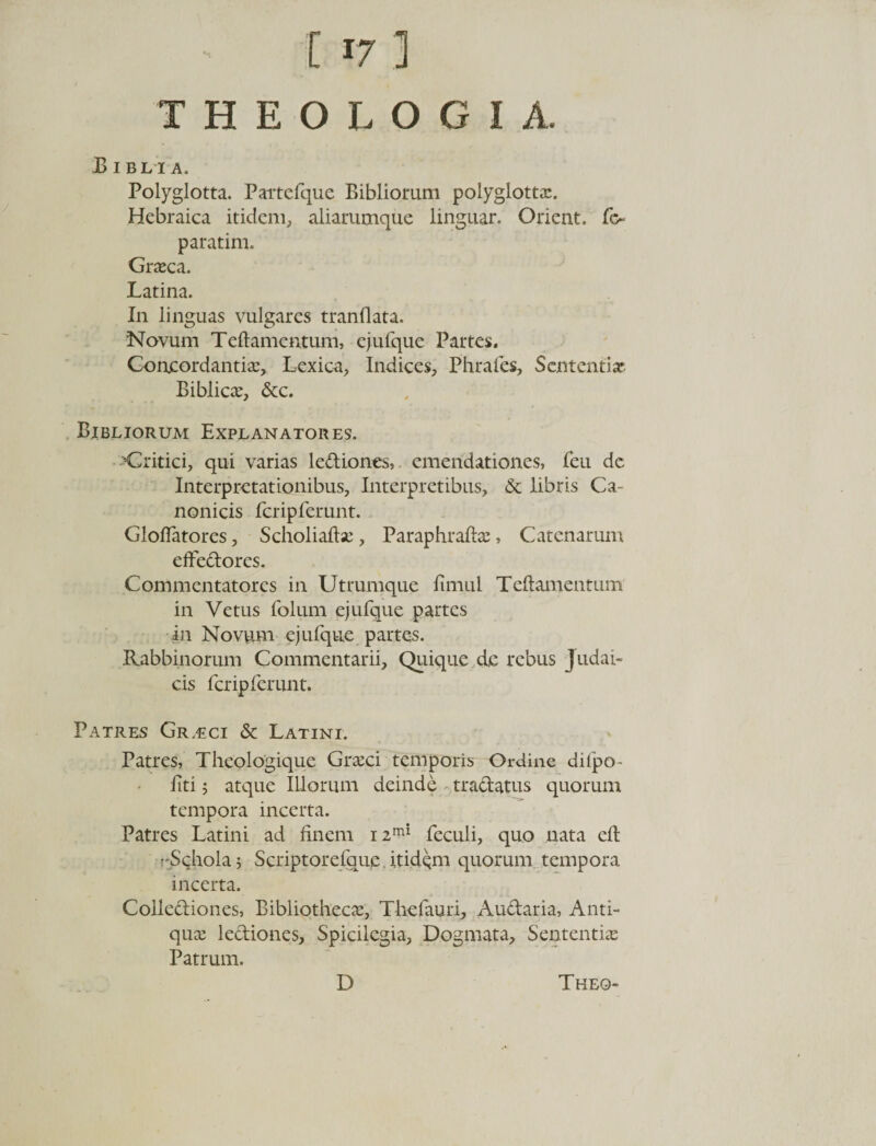 THEOLOGIA. Bibli a. Polyglotta. Partefque Biblioram polyglotta?. Hebraica itidem, aliarumque linguar. Orient. fc~ paratim. Grseca. Latina. In linguas vulgares tranflata. Novum Teftamentum, ejufque Partes. Concordantia?, Lexica, Indices, Phrafes, Sententia? Biblic#, &amp;c. Bibliorum Explanatores. Critici, qui varias lediones, emendationes, feu dc Interpretationibus, Interpretibus, &amp; libris Ca¬ nonicis fcripferunt. Gloflatores, Scholiaflse, Paraphrafla?, Catenarum effedores. Commentatores in Uttumque fimul Teftamentum in Vetus folum ejufque partes in Novum ejufque partes. Rabbinorum Commentarii, Quique de rebus Judai¬ cis fcripferunt. Patres Gr.eci &amp; Latini. Patres, Theologique Gra?ci temporis Ordine difpo- liti; atque Illorum deinde tradatus quorum tempora incerta. Patres Latini ad finem i2mi feculi, quo nata eft rSchola 5 Scriptorefaue. itidem quorum tempora incerta. Collediones, Bibliotheca, Thefauri, Audaria, Anti¬ qua lediones. Spicilegia, Dogmata, Sententia? Patrum.