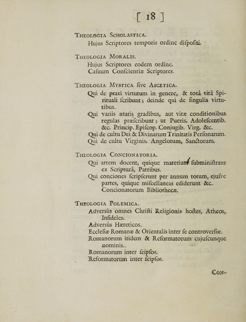 [ 1« 3 Theologia Scholastica. Hujus Scriptores temporis ordine difpofiti* * Theologia Moralis. Hujus Scriptores eodem ordine. Cafuum Confcientiae Scriptores. Theologia Mystica ftve Ascetica. Qui de praxi virtutum in genere, &amp; tota vitat Spi¬ rituali fcribunt; deinde qui de fingulis virtu¬ tibus. Qui variis aetatis gradibus, aut vitae conditionibus regulas praefcribunt; ut Pueris, Adolefcentib. &amp;c. Princip. Epifcop. Conjugib. Virg. &amp;c. Qui de cultu Dei &amp; Divinarum Trinitatis Perfonarum. Qui de cultu Virginis, Angelorum, Sanftorum, Theologia Concionatoria. Qui artem docent, quique materian/ fubminiftrant ex Scriptura, Patribus. Qui conciones fcripferunt per annum totum, ejufve partes, quique mifcellaneas ediderunt &amp;c.. Concionatorum Bibliothecae. Theologia Polemica. Adversus omnes Chrifti Religionis hofles, Atheos, Infideles. Adversus Haereticos. Ecclefiae Romanae &amp; Orientalis inter fe controverfiae. Romanorum itidem &amp; Reformatorum cujufcunque nominis., Romanorum inter feipfos. Reformatorum inter feipfos. Cosr-