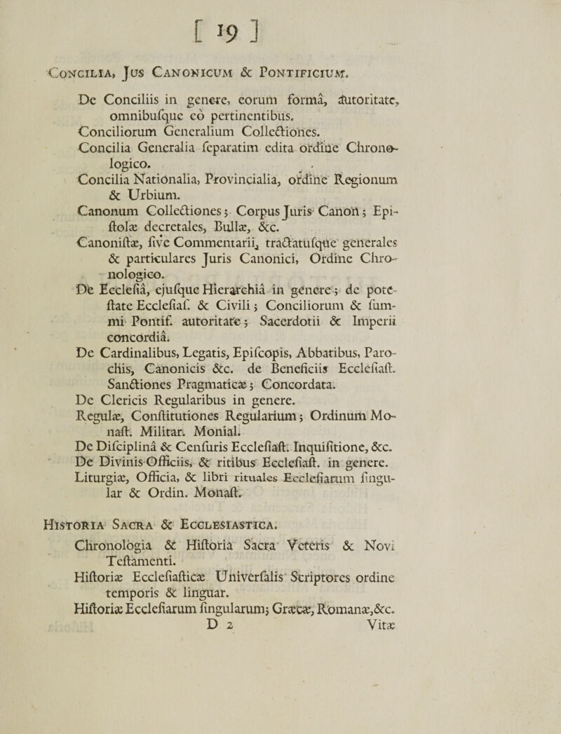 Concilia, Jus Canonicum &amp; Pontificium, De Conciliis in genere, eorum forma, dutoritatc, omnibufque co pertinentibus. Conciliorum Generalium Colledtiones. Concilia Generalia feparatim edita ordine Chrone- logico. Concilia Nationalia, Provincialia, ordine Regionum &amp; Urbium. Canonum Colle&amp;iones; Corpus Juris Canon; Epi- ftola: decretales, Bulla:, &amp;c. Canoniftaj, five Commentarii, tra&amp;atufque generales &amp; particulares Juris Canonici, Ordine Chro- nologico. De Ecclefia, ejulque Hierarchia in genere; de pote ftate Ecclefiaf. &amp; Civili; Conciliorum &amp; fum* mi Pontif. autoritate; Sacerdotii &lt;3c Imperii concordia. De Cardinalibus, Legatis, Epifcopis, Abbatibus, Paro¬ chis, Canonicis &amp;c. de Beneficiis Ecclefiaft, San&amp;iones Pragmaticae; Concordata. De Clericis Regularibus in genere. Regulae, Conftitutiones Regularium; Ordinum Mo» naft. Militar. Monial. De Difciplina &amp; Cenfuris Ecclefiaft. Inquifitione, &amp;c. De Divinis Officiis, &amp; ritibus Ecclefiaft. in genere. Liturgia:, Officia, Sc libri rituales Ecclefiamm fingu- lar &amp; Ordin. Monaft. Historia Sacra &amp; Ecclesiastica. Chronologia &amp; Hiftoria Sacra Veteris &amp; Novi Teftamenti. Hiftoriae Ecclefiaftica: Univerfalis Scriptores ordine temporis &amp; linguar. Hiftoria: Ecclefiarum fingularum; Grsca:, Romana:,&amp;c. D 2 Vita: