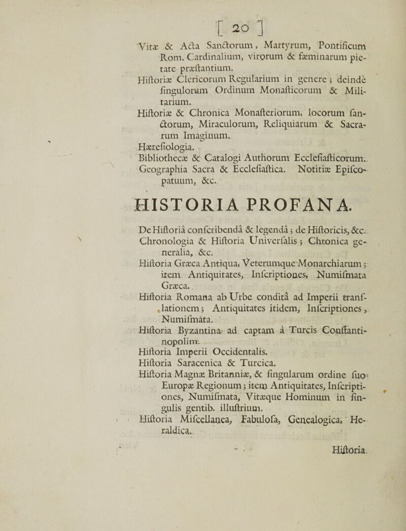 Vitx Sc A da Sandorum, Martyrum, Pontificum Rom. Cardinalium, virorum &amp; feminarum pie¬ tate praedantium. Hidoriae Clericorum Regularium in genere 5 deinde Pinguiorum Ordinum Monadicorum &amp; Mili¬ tarium. Hidoriae &amp; Chronica Monaderiorum, locorum fan¬ dorum, Miraculorum, Reliquiarum &amp; Sacra¬ rum Imaginum. Haerefiologia, Bibliothecae &amp; Catalogi Authorum Ecclefiadicorum.. Geographia Sacra &amp; Ecclefiadica. Notitiae Epifco- patuum, &amp;c.. HISTORIA PROFANA. De Hidoria confcribenda &amp; legenda; de Hidoricis, &amp;c„. Chronologia &amp; Hidoria Univerfalis 5 Chronica ge¬ neralia, &amp;c. Hidoria Graeca Antiqua, Veterumque Monarchiarum 5 irem Antiquitates, Infcriptioues, NumiPmata Graeca. Hidoria Romana ab Urbe condita ad Imperii tranf- elationem; Antiquitates itidem, InPcriptiones, NumiPmata. Hidoria Byzantinas ad captam a Tureis Conffanti- nopolim: Hidoria Imperii Occidentalis. Hidoria Saracenica &amp; Turcica. Hidoria Magnae Britanniae, &amp; lingularum ordine fuo: Europae Regionum; item Antiquitates, InPcripti¬ ones, NumiPmata, Vitaeque Hominum in lin¬ gulis gentib. illudrium. Hidoria Mifcellaaea, Fabulofa, Genealogica, He- raldica. Hidoria