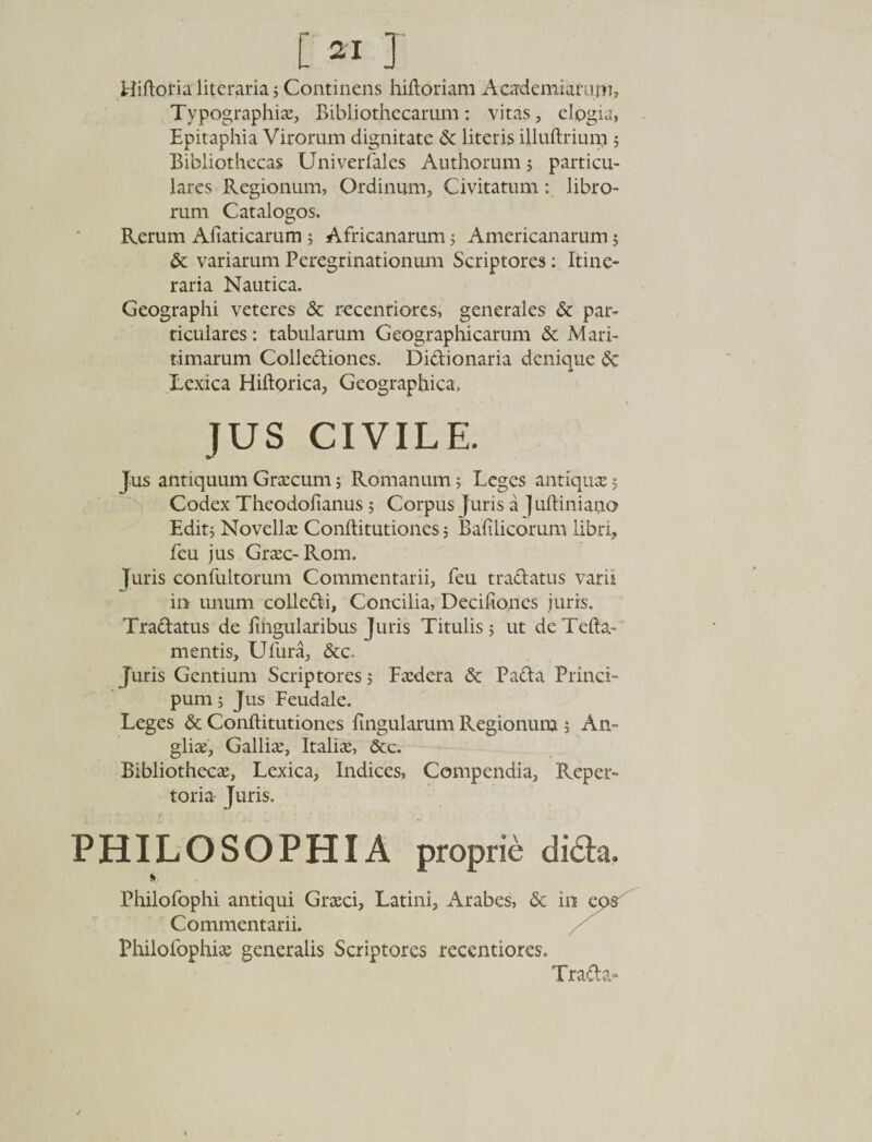 i«J Hiftoria literjiria 5 Continens hiftoriam Aeademiamm, Typographiae, Bibliothecarum: vitas, elogia, Epitaphia Virorum dignitate &amp; literis illuftrium j Bibliothecas Uni verbales Authorum 5 particu¬ lares Regionum, Ordinum, Civitatum : libro¬ rum Catalogos. Rerum Afiaticarum ; Africanarum ; Americanarum 5 &amp; variarum Peregrinationum Scriptores: Itine¬ raria Nautica. Geographi veteres &amp; recentiores, generales &amp; par¬ ticulares : tabularum Geographicarum &amp; Mari¬ timarum Collediones. Didionaria denique &amp; Lexica Hiftorica, Geographica, JUS CIVILE. Jus antiquum Graecum; Romanum 5 Leges antiquae 5 Codex Theodofianus 5 Corpus j uris a ] uftiniano Editj Novellae Conftitutiones 5 Balilicorum libri, feu jus Graec-Rom. Juris confultorum Commentarii, feu tradatus varii in unum colledi. Concilia, Decifioncs juris. Tradatus de lingularibus Juris Titulis 5 ut de Tefta- mentis, Ulura, &amp;c. Juris Gentium Scriptores j Faedera &amp; Pada Princi- pum; Jus Feudale. Leges &amp; Conftitutiones lingularum Regionum 5 An= gliae, Galliae, Italiae, &amp;c. Bibliothecae, Lexica, Indices, Compendia, Reper¬ toria Juris. PHILOSOPHIA proprie dida. Philofophi antiqui Graeci, Latini, Arabes, &amp; 1 Commentarii. Philolbphiae generalis Scriptores recentiores. Trada-