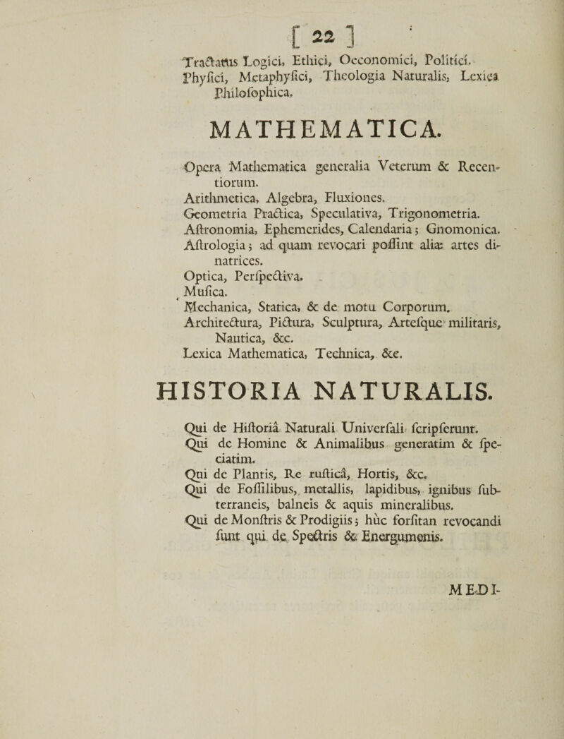 C22] ; Tradatus Logici, Ethici» Oeconomici, Politici. Phylici, Metaphyhci, Theologia Naturalis, Lexiea Philofophica, MATHEMATICA. Opera Mathematica generalia Veterum &amp; Recen- tiorum. Arithmetica, Algebra, Fluxiones. Geometria Pradica, Speculativa, Trigonometria. Aftronomia, Ephemerides, Calendaria 5 Gnomonica. Aftrologia j ad quam revocari poflint alias artes di- natrices. Optica, Perlpediva. - ( Mtiftca. Mechanica, Statica, &amp; de motu Corporum. Architedura, Pidura, Sculptura, Artefque militaris. Nautica, &amp;c. Lexica Mathematica, Technica, &amp;e. HISTORIA NATURALIS. Qui de Hiftoria Naturali Univerfali fcripferunt. Qui de Homine &amp; Animalibus generatim &amp; ipe- ciatim. Qui de Plantis, Re ruftica. Hortis, &amp;c. Qui de FoiTilibus, metallis, lapidibus, ignibus fub- terraneis, balneis &amp; aquis mineralibus. Qui de Monftris &amp; Prodigiis; huc forfitan revocandi funt qui de Spedris &amp; Energumenis. M E DI- \