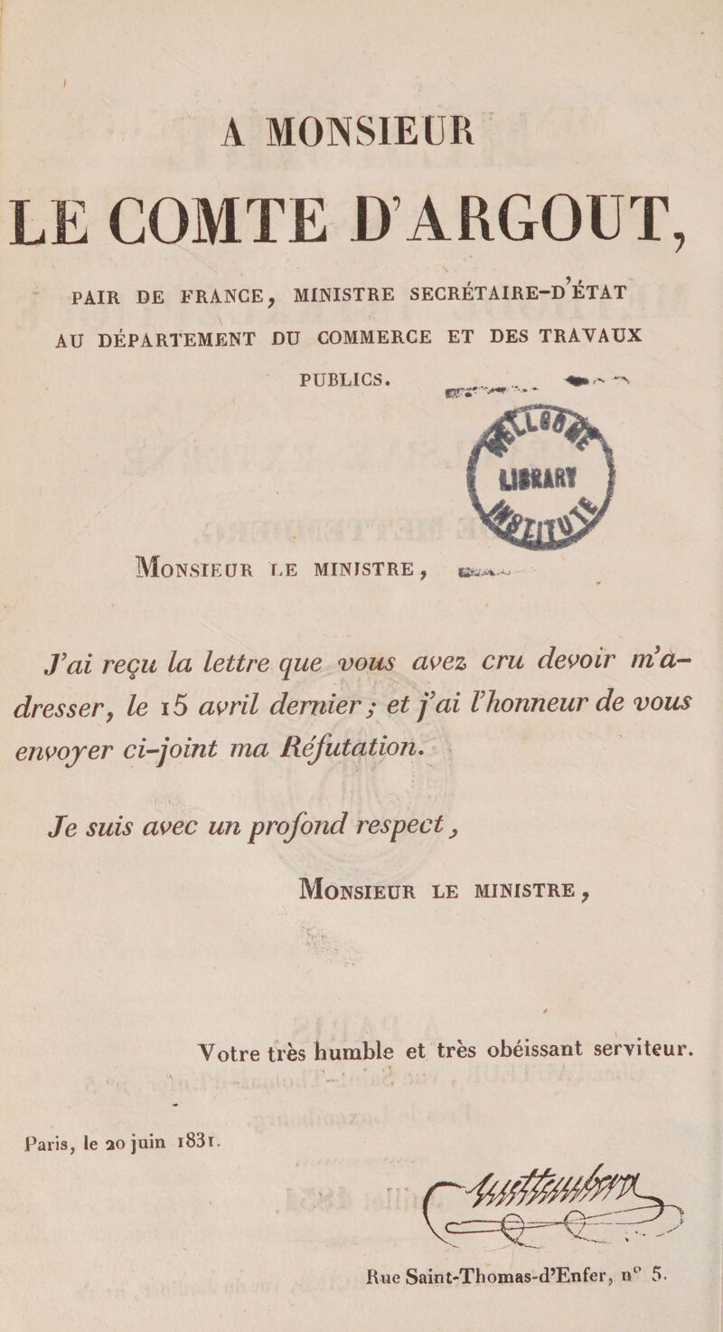 A MONSIEUR LE COMTE D’ARGOUT, PAIR DE FRANCE, MINISTRE SECRÉTAIRE-d’ÉTAT AU DÉPARTEMENT DU COMMERCE ET DES TRAVAUX PUBLICS. .. .. Monsieur le ministre, J’ai reçu la lettre que vous avez cru devoir ma- dresser, le 15 avril dernier ; et fai l’honneur de vous envoyer ci-joint ma Réfutation. Je suis avec un profond respect, Monsieur le ministre, Votre très humble et très obéissant serviteur. Paris, le 20 juin i83ï.