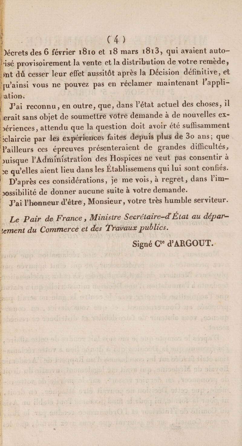 Décrets des 6 février 1810 et 18 mars i8i3> qui avaient auto¬ risé provisoirement la vente et la distribution de votre remède, ;mt dû cesser leur effet aussitôt après la Décision définitive, et ju’ainsi vous ne pouvez pas en réclamer maintenant 1 appli- I :ation. | J’ai reconnu, en outre, que, dans l’etat actuel des choses, il ferait sans objet de soumettre votre demande à de nouvelles ex¬ périences, attendu que la question doit avoir été suffisamment jclaircie par les expériences faites depuis plus de 3o ans; que Tailleurs ces épreuves présenteraient de grandes difficultés, puisque T Administration des Hospices ne veut pas consentir à ;e qu’elles aient lieu dans les Établissemens qui lui sont confiés. 1 D’après ces considérations, je me vois, à regret, dans l’im¬ possibilité de donner aucune suite à votre demande. 1 J’ai l’honneur d’être, Monsieur, votre très humble serviteur. Le Pair de France, Ministre Secrétaire-d’ État au dépar¬ lement du Commerce et des Travaux publics. Signé Cte d’ARGOUT. ; , /.* *■