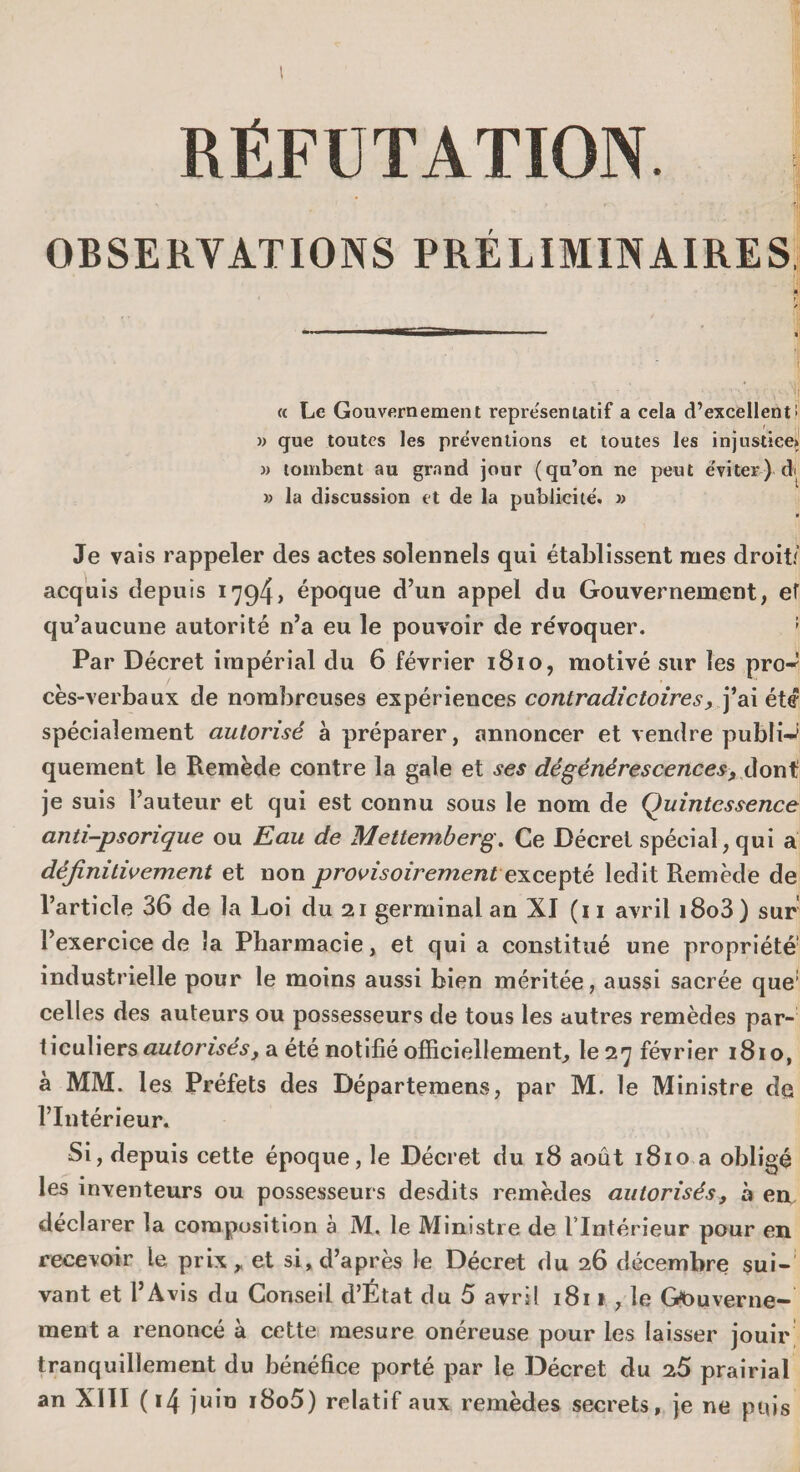 RÉFUTATION. OBSERVATIONS PRÉLIMINAIRES ' 1 « Le Gouvernement représentatif a cela d’excellent i » que toutes les préventions et toutes les injustice» » tombent au grand jour (qu’on ne peut éviter) d< » la discussion et de la publicité. » • Je vais rappeler des actes solennels qui établissent mes droit/ acquis depuis 1794> époque d’un appel du Gouvernement, ef qu’aucune autorité n’a eu le pouvoir de re'voquer. ! Par Décret impérial du 6 février 1810, motivé sur les pro-1 cès-verbaux de nombreuses expériences contradictoires, j’ai été spécialement autorisé à préparer, annoncer et vendre publié quement le Remède contre la gale et ses dégénérescences, dont je suis l’auteur et qui est connu sous le nom de Quintessence anti-psorique ou Eau de Mettemberg. Ce Décret spécial, qui a définitivement et non provisoirement excepté ledit Remède de l’article 36 de la Loi du 21 germinal an XI (n avril i8o3) sur l’exercice de la Pharmacie, et qui a constitué une propriété’ industrielle pour le moins aussi bien méritée, aussi sacrée que1 celles des auteurs ou possesseurs de tous les autres remèdes par¬ ticuliers autorisés, a été notifié officiellement, le 27 février 1810, à MM. les Préfets des Départemens, par M. le Ministre de l’Intérieur. Si, depuis cette époque, le Décret du 18 août 1810 a obligé les inventeurs ou possesseurs desdits remèdes autorisés, à en. déclarer la composition à M. le Ministre de l’Intérieur pour en recevoir le prix, et si, d’après le Décret du 26 décembre sui¬ vant et l’Avis du Conseil d’État du 5 avril 181 * , le Gouverne¬ ment a renoncé à cette mesure onéreuse pour les laisser jouir tranquillement du bénéfice porté par le Décret du 25 prairial an XIII (14 juin i8o5) relatif aux remèdes secrets, je ne puis