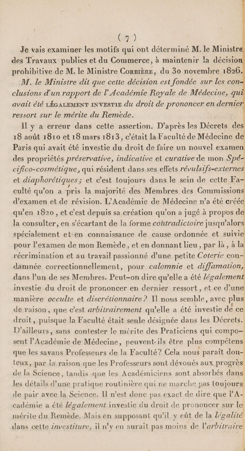( 7 ) Je vais examiner les motifs qui ont déterminé M. le Ministre des Travaux publics et du Commerce, à maintenir la décision prohibitive de M. le Ministre Corbière, du 3o novembre 1826. M. le Ministre dit que cette décision est fondée sur les con¬ clusions d’un rapport de V Académie Royale de Médecine, qui avait été légalement investie du droit de prononcer en dernier ressort sur le mérite du Remède. Il y a erreur dans cette assertion. D’après les Décrets des 18 août 1810 et 18 mars i8i3, c’était la Faculté de Médecine de Paris qui avait été investie du droit de faire un nouvel examen des propriétés préservative, indicative et curative de mon Spé- cif co-cosmétique , qui résident dans ses effets révulsifs-externes et diapliorétiques; et c’est toujours dans le sein de cette Fa¬ culté qu’on a pris la majorité des Membres des Commissions d’examen et de révision. L’Académie de Médecine n’a été créée qu’en 1820 , et c’est depuis sa création qu’on a jugé à propos de la consulter, en s’écartant de la forme contradictoire jusqu’alors spécialement et en connaissance de cause ordonnée et suivie pour l’examen de mon Remède . et en donnant lieu , par là , à la récrimination et au travail passionné d’une petite Coterie con¬ damnée correctionnellement, pour calomnie et diffamation, dans l’un de ses Membres. Peut-on dire qu’elle a été légalement investie du droit de prononcer en dernier ressort, et ce d’une manière occulte et discrétionnaire ? Il nous semble, avec plus s de raison, que c’est arbitrairement qu’elle a été investie de ce droit, puisque la Faculté était seule désignée dans les Décrets. D’ailleurs, sans contester le mérite des Praticiens qui compo¬ sent l’Académie de Médecine, peuvent'ils être plus compétens que les sa vans Professeurs de la Faculté? Cela nous paraît dou¬ teux, par ta raison que les Professeurs sont dévoués aux progrès de la Science, tandis que les Académiciens sont absorbés dans les détails d’une pratique routinière qui ne marche pas toujours de pair avec la Science. Il n’est donc pas exact de dire que l’A¬ cadémie a été légalement investie du droit de prononcer sur le mérite du Remède. Mais en supposant qu’il y eût de la légalité dans cette investiture, il n’y en aurait pas moins de Varbitraire