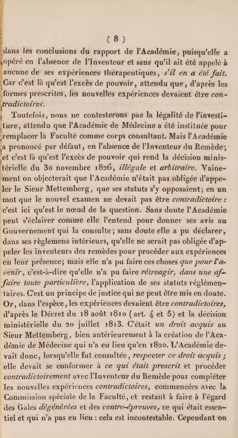 : ( s ) ;dans les conclusions du rapport de l’Académie, puisqu’elle a jjopéré en l’absence de l’Inventeur et sans qu’il ait été appelé à aucune de ses expériences thérapeutiques, s’il en a été fait. ^Car c’est là qu’est l’excès de pouvoir, attendu que, d’après les formes prescrites, les nouvelles expériences devaient être con¬ tradictoires. j Toutefois, nous 11e contesterons pas la légalité de l’investi¬ ture, attendu que l’Académie de Médecine a été instituée pour 'remplacer la Faculté comme corps consultant. Mais l’Académie ^a prononcé par défaut, en l’absence de l’Inventeur du Remède; • et c’est là qu’est l’excès de pouvoir qui rend la décision minis¬ térielle du 3o novembre 1826, illégale et arbitraire. Vaine¬ ment on objecterait que l’Académie n’était pas obligée d’appe¬ ler le Sieur Mettemberg, que ses statuts s’j opposaient; en un mot que le nouvel examen ne devait pas être contradictoire : c’est ici qu’est le nœud de la question. Sans doute l’Académie peut s’éclairer comme elle l’entend pour donner ses avis au Gouvernement qui la consulte; sans doute elle a pu déclarer, dans ses règlemens intérieurs, qu’elle ne serait pas obligée d’ap¬ peler les inventeurs des remèdes pour procéder aux expériences en leur présence; mais elle n’a pu faire ces choses que pour l’a¬ venir , c’est-à-dire qu’elle n’a pu faire rétroagir, dans une af¬ faire toute particulière, l’application de ses statuts réglémen- taires. C’est un principe de justice qui ne peut être mis en doute. Or, dans l’espèce,les expériences devaient être contradictoires, d’après le Décret du 18 août 1810 (art. 4 et 5) et la décision ministérielle du 20 juillet 1813. C’était un droit acquis au Sieur Mettemberg, bien antérieurement à la création de l’Aca- démie de Médecine qui n’a eu lieu qu’en 1820. L’Académie de¬ vait donc, lorsqu’elle fut consultée, respecter ce droit acquis ; elle devait se conformer à ce qui était prescrit et procéder contradictoirement avec l’Inventeur du Remède pour compléter les nouvelles expériences contradictoires, commencées avec la Commission spéciale de la Faculté, et restant à faire à l’égard des Gales dégénérées et des contre-épreuves, ce qui était essen¬ tiel et qui n’a pas eu lieu : cela est incontestable. Cependant on