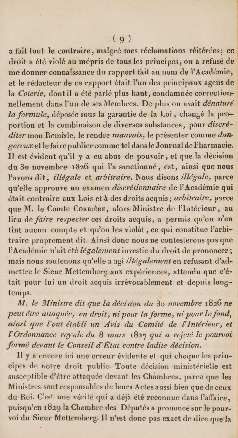 a fait tout le contraire, malgré mes réclamations réitérées; ce droit a été violé au mépris de tous les principes, on a refusé de me donner connaissance du rapport fait au nom de l’Académie, et le rédacteur de ce rapport était l’un des principaux agens de la Coterie, dont il a été parlé plus haut, condamnée correction¬ nellement dans l’un de ses Membres. De plus on avait dénaturé la formule, déposée sous la garantie de la Loi, changé la pro¬ portion et la combinaison de diverses substances, pour discré¬ diter mon Remède, le rendre mauvais, le présenter comme dan¬ gereux et le faire publier comme tel dans le Journal de Pharmacie. Il est évident qu’il y a eu abus de pouvoir, et que la décision du 3o novembre 1826 qui l’a sanctionné, est, ainsi que nous Pavons dit, illégale et arbitraire. Nous disons illégale, parce qu’elle approuve un examen discrétionnaire de P Académie qui était contraire aux Lois et à des droits acquis ; arbitraire, parce que M. le Comte Corbière, alors Ministre de l’Intérieur, au lieu de faire respecter ces droits acquis, a permis qu’on n’en tînt aucun compte et qu’on les violât, ce qui constitue l’arbi¬ traire proprement dit. Ainsi donc nous ne contesterons pas que l’Académie n’ait été légalement investie du droit de prononcer; mais nous soutenons qu’elle a agi illégalement en refusant d’ad¬ mettre le Sieur Mettemberg aux expériences, attendu que c’é¬ tait pour lui un droit acquis irrévocablement et depuis long¬ temps. M. le Ministre dit que la décision du 3o novembre 1826 ne peut être attaquée, en droit, ni pour la forme, ni pour le fond, ainsi que Vont établi un Avis du Comité de VIntérieur, et VOrdonnance royale du 8 mars 1827 qui a rejeté le pourvoi formé devant le Conseil d'État contre ladite décision. Il y a encore ici une erreur évidente et qui choque les prin¬ cipes de notre droit public. Toute décision ministérielle est susceptible d’être attaquée devant les Chambres, parce que les Ministres sont responsables de leurs Actes aussi bien que de ceux du Roi. C’est une vérité qui a déjà été reconnue dans l’affaire, puisqu’en 1829 la Chambre des Députés a prononcé sur le pour¬ voi du Sieur Mettemberg. Il n’est donc pas exact de dire que la