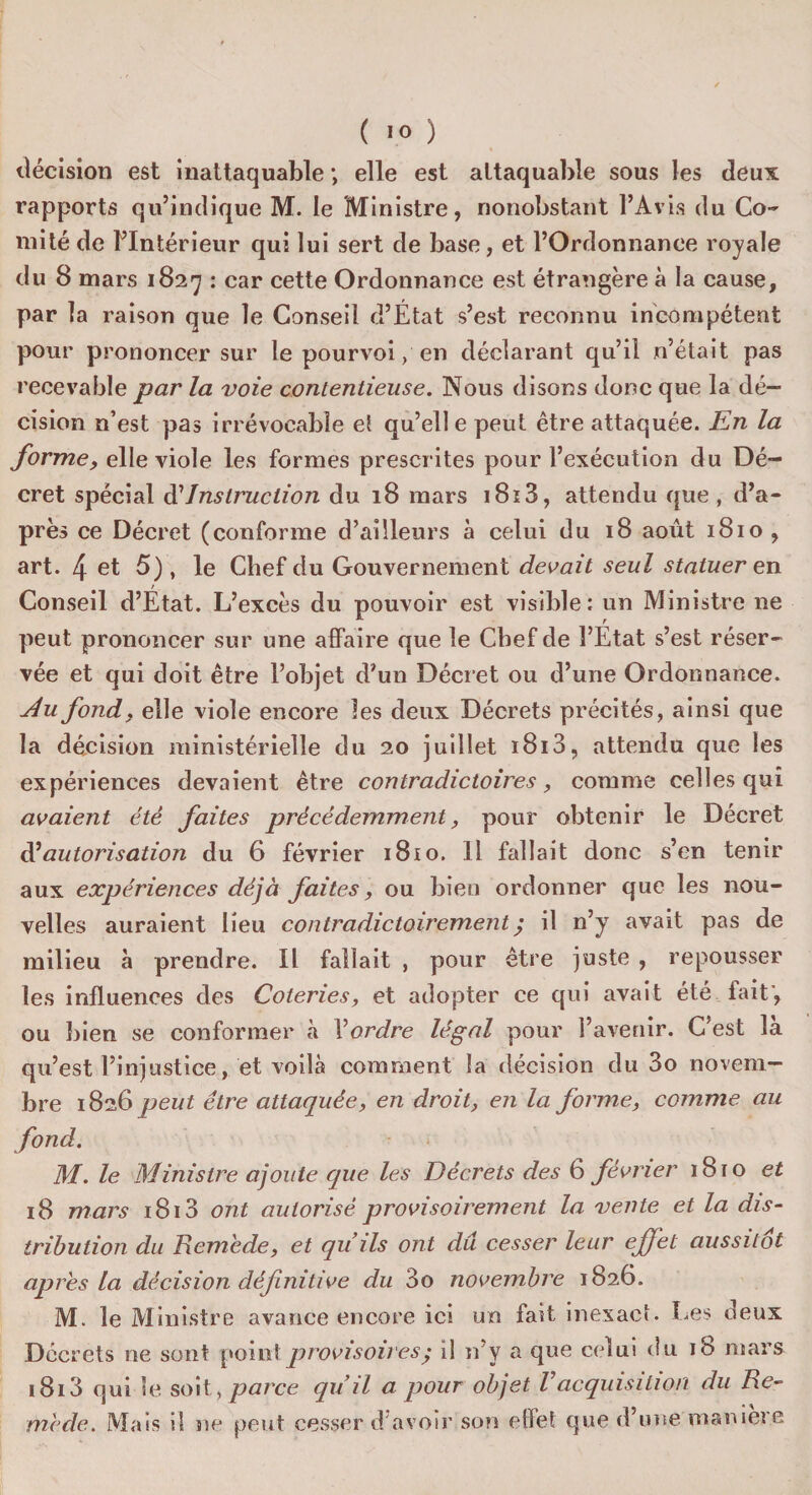 décision est inattaquable *, elle est attaquable sous les deux rapports qu’indique M. le Ministre, nonobstant l’Avis du Co¬ mité de l’Intérieur qui lui sert de base, et l’Ordonnance royale du 8 mars 1827 : car cette Ordonnance est étrangère à la cause, par la raison que le Conseil d’État s’est reconnu incompétent pour prononcer sur le pourvoi, en déclarant qu’il n’était pas recevable par la voie contentieuse. Nous disons donc que la dé¬ cision n’est pas irrévocable et quelle peut être attaquée. En la forme, elle viole les formes prescrites pour l’exécution du Dé¬ cret spécial d’Instruction du 18 mars i8ï3, attendu que , d’a¬ près ce Décret (conforme d’ailleurs à celui du 18 août 1810 , art. 4 et 5), le Chef du Gouvernement devait seul statuer en Conseil d’État. L’excès du pouvoir est visible: un Ministre ne peut prononcer sur une affaire que le Chef de l’État s’est réser¬ vée et qui doit être l’objet d’un Décret ou d’une Ordonnance. Au fond, elle viole encore les deux Décrets précités, ainsi que la décision ministérielle du 20 juillet i8i3, attendu que les expériences devaient être contradictoires, comme celles qui avaient été faites précédemment, pour obtenir le Décret d’autorisation du 6 février 1810. Il fallait donc s’en tenir aux expériences déjà faites, ou bien ordonner que les nou¬ velles auraient lieu contradictoirement ; il n’y avait pas de milieu à prendre. Il fallait , pour être juste , repousser les influences des Coteries, et adopter ce qui avait été fait’, ou bien se conformer à Xordre légal pour l’avenir. C'est là qu’est l’injustice, et voilà comment la décision du 3o novem¬ bre 1826 peut être attaquée, en droit, en la forme, comme au fond. M. le Ministre ajoute que les Décrets des 6 février 1810 et 18 mars i8i3 ont autorisé provisoirement la vente et la dis¬ tribution du Remède, et quils ont du cesser leur effet aussitôt après la décision définitive du 3o novembre 1826. M. le Ministre avance encore ici un fait inexact. Les deux Decrets ne sont point provisoires ; il n’y a que celui du 18 mars i8i3 qui le soit, parce qu’il a pour objet Vacquisition du Re¬ mède. Mais i! ne peut cesser d'avoir son effet que d’une maniéré