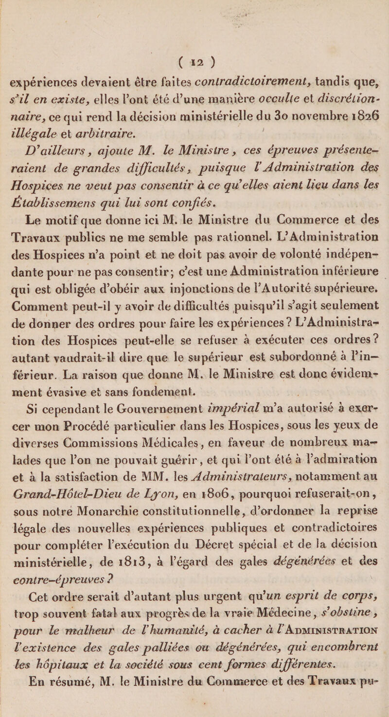 ( *2 ) expériences devaient être faites contradictoirement, tandis que, s3il en existe, elles l’ont été d’une manière occulte et discrétion¬ naire, ce qui rend la décision ministérielle du 3o novembre 1826 illégale et arbitraire. D'ailleurs, ajoute M. le Ministre, ces épreuves présente¬ raient de grandes difficultés, puisque VAdministration des Hospices ne veut pas consentir à ce quelles aient heu dans les Établissemens qui lui sont confiés. Le motif que donne ici M. le Ministre du Commerce et des Travaux publics ne me semble pas rationnel. L’Administration des Hospices n’a point et ne doit pas avoir de volonté indépen¬ dante pour ne pas consentir; c’est une Administration Inférieure qui est obligée d’obéir aux injonctions de l’Autorité supérieure. Comment peut-il y avoir de difficultés puisqu’il s’agit seulement de donner des ordres pour faire les expériences? L’Administra¬ tion des Hospices peut-elle se refuser à exécuter ces ordres? autant vaudrait-il dire que le supérieur est subordonné à l’in¬ férieur. La raison que donne M. le Ministre est donc évidem¬ ment évasive et sans fondement. Si cependant le Gouvernement impérial m’a autorisé à exer¬ cer mon Procédé particulier dans les Hospices, sous les yeux de diverses Commissions Médicales, en faveur de nombreux ma¬ lades que l’on ne pouvait guérir, et qui Font été à l’admiration et à la satisfaction de MM. les Administrateurs, notamment au Grand-Hôtel-Dieu de Lyon, en 1806, pourquoi refuserait-on, sous notre Monarchie constitutionnelle, d’ordonner la reprise légale des nouvelles expériences publiques et contradictoires pour compléter l’exécution du Décret spécial et de la décision ministérielle, de i8i3, à l’égard des gales dégénérées et des contre-épreuves ? Cet ordre serait d’autant plus urgent qu’un esprit de corps, trop souvent fatal aux progrès de la vraie Médecine, s'obstine, pour le malheur de Vhumanité, à cacher à VAdministration Vexistence des gales palliées ou dégénérées, qui encombrent les hôpitaux et la société sous cent formes différentes.