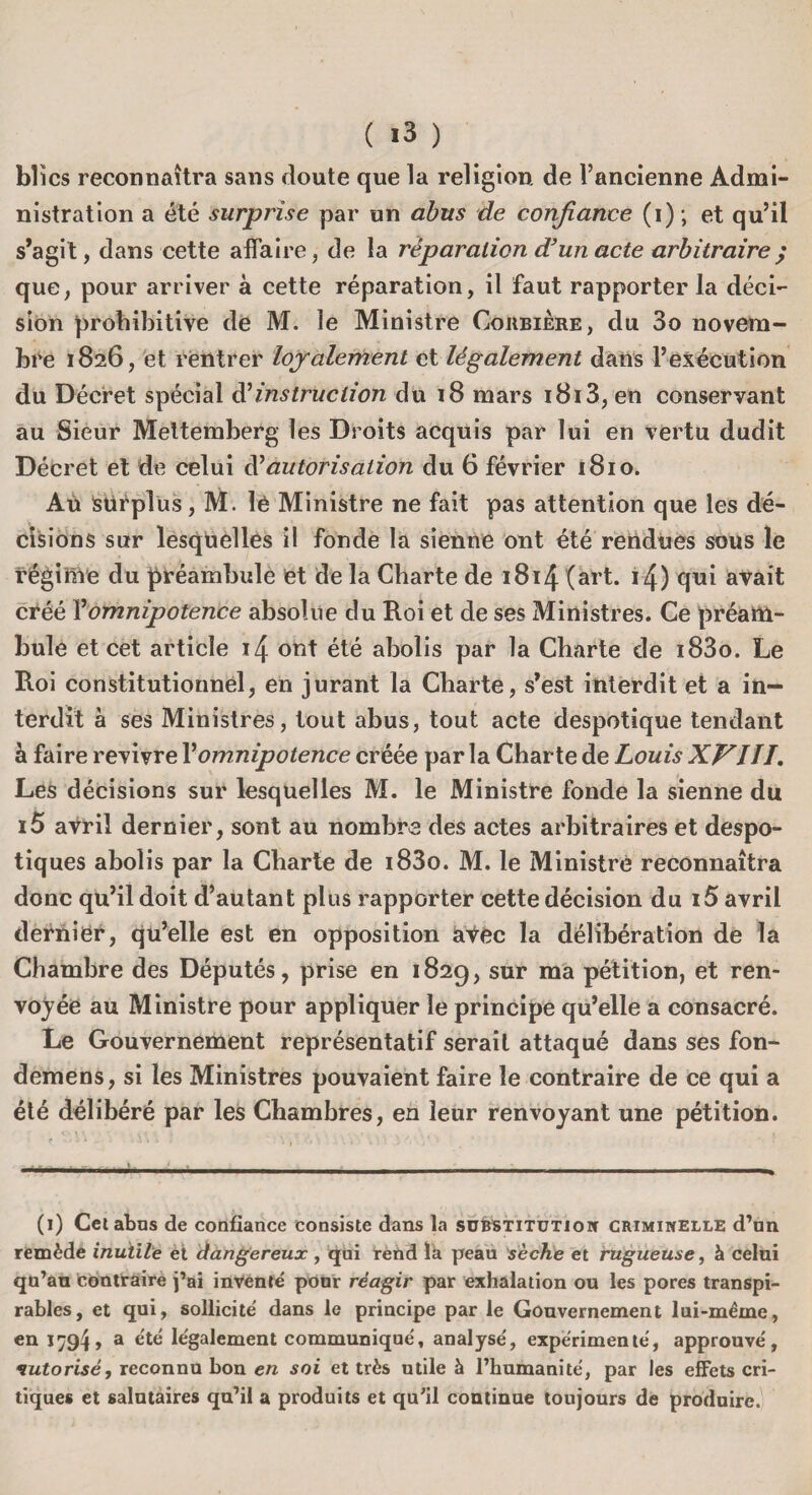 blïcs reconnaîtra sans doute que la religion de l’ancienne Admi¬ nistration a été surprise par un abus de confiance (i); et qu’il s’agit, dans cette affaire, de la réparation d} un acte arbitraire ; que, pour arriver à cette réparation, il faut rapporter la déci¬ sion prohibitive de M. le Ministre Corbière, du 3o novem¬ bre 1826, et rentrer loyalement et légalement dans l’exécution du Décret spécial d'instruction du 18 mars i8i3,en conservant au Sieur Meltemberg les Droits acquis par lui en vertu dudit Décret et de celui d'autorisation du 6 février 1810. Aù Surplus, M. lé Ministre ne fait pas attention que les dé¬ cisions sur lesquelles il fonde la sienne ont été rendues sous le régime du préambule et de la Charte de 1814 (art. i4) qui avait créé Y omnipotence absolue du Roi et de ses Ministres. Ce préam¬ bule et cet article 14 ont été abolis par la Charte de i83o. Le Roi constitutionnel, en jurant la Charte, s’est interdit et a in¬ terdit à ses Ministres, tout abus, tout acte despotique tendant à faire revivre Vomnipotence créée par la Charte de Louis XVIII. Les décisions sur lesquelles M. le Ministre fonde la sienne du i5 avril dernier, sont au nombre des actes arbitraires et despo¬ tiques abolis par la Charte de i83o. M. le Ministrè reconnaîtra donc qu’il doit d’autant plus rapporter cette décision du 15 avril dernier, qu’elle est en opposition avec la délibération de la Chambre des Députés, prise en 182g, sur ma pétition, et ren¬ voyée au Ministre pour appliquer le principe qu’elle a consacré. Le Gouvernement représentatif serait attaqué dans ses fon- demens, si les Ministres pouvaient faire le contraire de ce qui a été délibéré par les Chambres, en leur renvoyant une pétition. (1) Cet abus de confiance consiste dans la substitution criminelle d’un remède inutile et dangereux, qui rend la peau sèche et rugueuse, à celui qu’au contraire j’ai inventé pour réagir par exhalation ou les pores transpi- rables, et qui, sollicité dans le principe par le Gouvernement lui-même, en 1794, a été légalement communiqué, analysé, expérimenté, approuvé, autorisé, reconnu bon en soi et très utile à l’humanité, par les effets cri¬ tiques et salutaires qu’il a produits et qu’il continue toujours de produire.