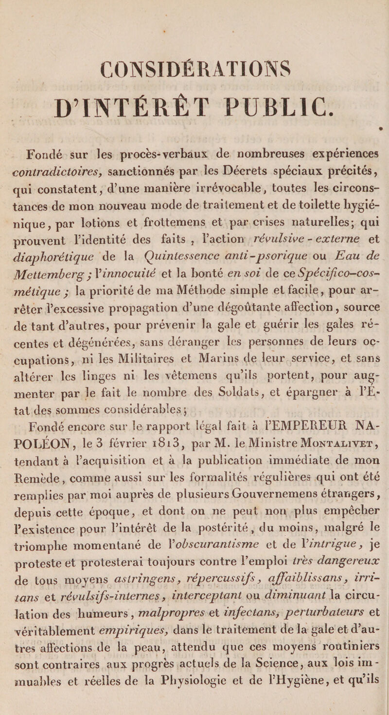 CONSIDÉRATIONS D’INTÉRÊT PUBLIC. Fondé sur les procès-verbaux de nombreuses expériences contradictoires, sanctionnés par les Décrets spéciaux précités, qui constatent, d’une manière irrévocable, toutes les circons¬ tances de mon nouveau mode de traitement et de toilette hygié¬ nique, par lotions et frottemens et par crises naturelles; qui prouvent l’identité des faits , l’action révulsive - externe et diaphorétique de la Quintessence anti-psorique ou Eau de Mettemberg; l’innocuité et la bonté en soi de ce Spécifico-cos- métique ; la priorité de ma Méthode simple et facile, pour ar¬ rêter l’excessive propagation d’une dégoûtante affection, source de tant d’autres, pour prévenir la gale et guérir les gales ré¬ centes et dégénérées, sans déranger les personnes de leurs oc¬ cupations, ni les Militaires et Marins de leur service, et sans altérer les linges ni les vêtemens qu’ils portent, pour aug¬ menter par le fait le nombre des Soldats, et épargner à l’E¬ tat des sommes considérables; Fondé encore sur le rapport légal fait à l’EMPEREUR NA¬ POLÉON, le 3 février i8i3, par M. le Ministre Montalivet, tendant à l’acquisition et à la publication immédiate de mon Remède, comme aussi sur les formalités régulières qui ont été remplies par moi auprès de plusieurs Gouvernemens étrangers, depuis cette époque, et dont on ne peut non plus empêcher l’existence pour l’intérêt de la postérité, du moins, malgré le triomphe momentané de Y obscurantisme et de Yintrigue, je proteste et protesterai toujours contre l’emploi très dangereux de tous moyens astringens, répercussifs, affaiblissons, irri¬ tons et révulsifs-internes, interceptant ou diminuant la circu¬ lation des humeurs , malpropres et infectons, perturbateurs et véritablement empiriques, dans le traitement de la gale et d’au¬ tres affections de la peau, attendu que ces moyens routiniers sont contraires aux progrès actuels de la Science, aux lois im¬ muables et réelles de la Physiologie et de l’Hygiène, et qu’ils