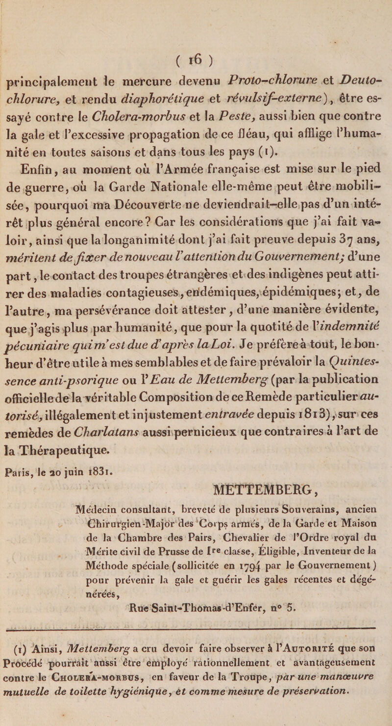 principalement le mercure devenu Proto-chlorure et Deuto- chlorure, et rendu diaphorétique et révulsif-externe), être es¬ sayé contre le Cholera-morbus et la Peste, aussi bien que contre la gale et l’excessive propagation de ce fléau, qui afflige l’huma¬ nité en toutes saisons et dans tous les pays (i). Enfin, au moment où l’Armée française est mise sur le pied de guerre, où la Garde Nationale elle-même peut être mobili¬ sée, pourquoi ma Découverte ne deviendrait-elle pas d’un inté¬ rêt plus général encore? Car les considérations que j’ai fait va¬ loir, ainsi que la longanimité dont j’ai fait preuve depuis 37 ans, méritent de fixer de nouveau Vattention du Gouvernement; d’une part, le contact des troupes étrangères et des indigènes peut atti¬ rer des maladies contagieuses,endémiques, épidémiques; et, de l’autre, ma persévérance doit attester, d’une manière évidente, que j’agis plus par humanité, que pour la quotité de Vindemnité pécuniaire quim est due d’apres la Loi. Je préfère à tout, le bon¬ heur d’être utile à mes semblables et de faire prévaloir la Quintes¬ sence anti-psorique ou VEau de Mettemberg (par la publication officiellede la véritable Composition de ce Remède particulier æm- torisé, illégalement et injustement entravée depuis 1813), sur ces remèdes de Charlatans aussi pernicieux que contraires à l’art de la Thérapeutique. Paris, le ao juin i83i. \ * , . »'} • i\ yj \ . * METTEMBERG, Médecin consultant, breveté de plusieurs Souverains, ancien Chirurgien-Major des Corps armés, de la Garde et Maison de la Chambre des Pairs, Chevalier de l’Ordre royal du Mérite civil de Prusse de Ire classe, Éligible, Inventeur de la Méthode spéciale (sollicitée en 1794 Par Ie Gouvernement) pour prévenir la gale et guérir les gales récentes et dégé¬ nérées, Rue Saint-Thomas-d’Enfer, n° 5. (1) Ainsi, Mettemberg a cru devoir faire observer à 1’Auto rite que son Procédé pourrait aussi être employé rationnellement et avantageusement contre le Cholera.-morbus, en faveur de la Troupe, par une manœuvre mutuelle de toilette hygiénique, et comme mesure de préservation.