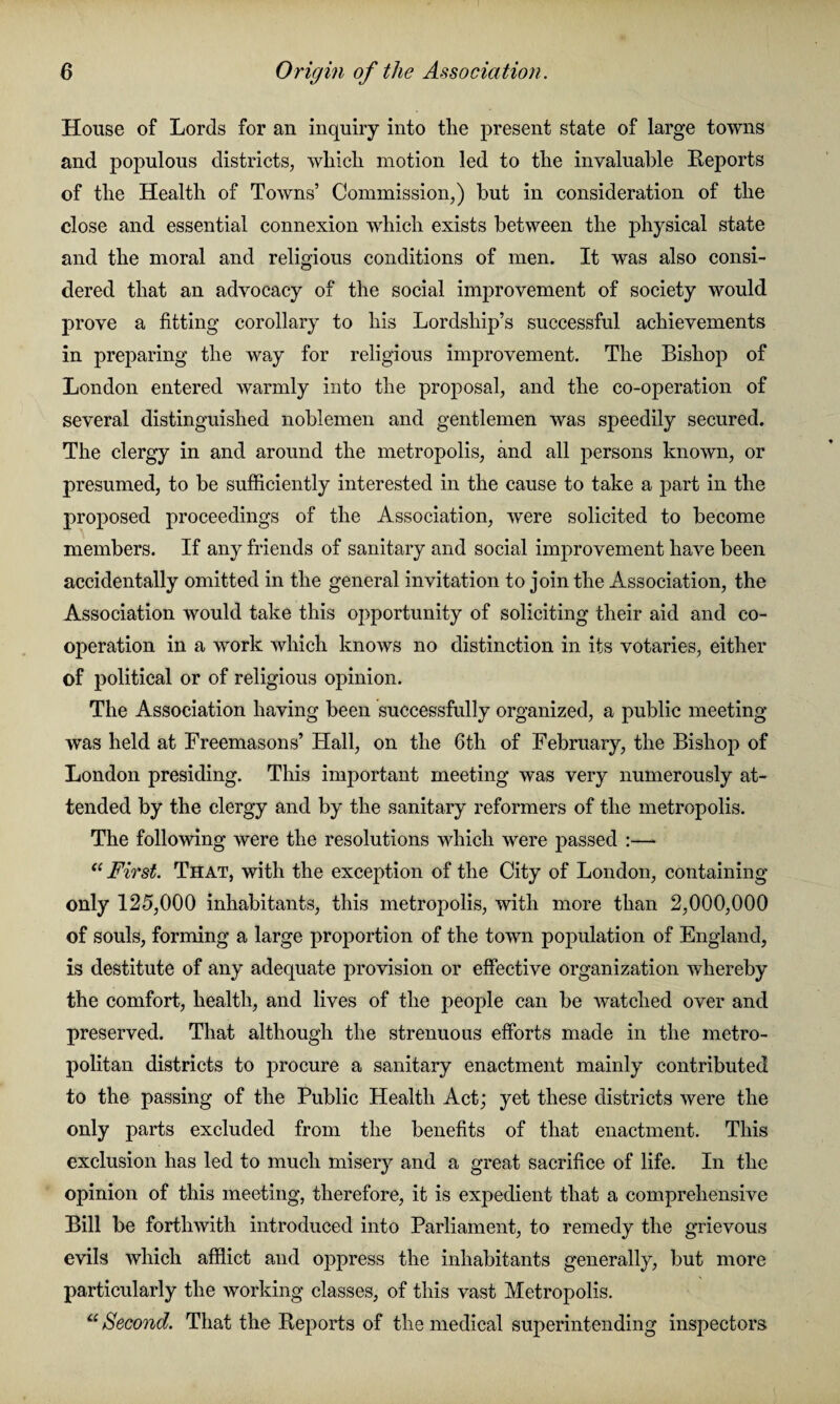 House of Lords for an inquiry into the present state of large towns and populous districts, which motion led to the invaluable Reports of the Health of Towns’ Commission,) but in consideration of the close and essential connexion which exists between the physical state and the moral and religious conditions of men. It was also consi¬ dered that an advocacy of the social improvement of society would prove a fitting corollary to his Lordship’s successful achievements in preparing the way for religious improvement. The Bishop of London entered warmly into the proposal, and the co-operation of several distinguished noblemen and gentlemen was speedily secured. The clergy in and around the metropolis, and all persons known, or presumed, to be sufficiently interested in the cause to take a part in the proposed proceedings of the Association, were solicited to become members. If any friends of sanitary and social improvement have been accidentally omitted in the general invitation to join the Association, the Association would take this opportunity of soliciting their aid and co¬ operation in a work which knows no distinction in its votaries, either of political or of religious opinion. The Association having been successfully organized, a public meeting was held at Freemasons’ Hall, on the 6th of February, the Bishop of London presiding. This important meeting was very numerously at¬ tended by the clergy and by the sanitary reformers of the metropolis. The following were the resolutions which were passed :— ((First. That, with the exception of the City of London, containing only 125,000 inhabitants, this metropolis, with more than 2,000,000 of souls, forming a large proportion of the town population of England, is destitute of any adequate provision or effective organization whereby the comfort, health, and lives of the people can be watched over and preserved. That although the strenuous efforts made in the metro¬ politan districts to procure a sanitary enactment mainly contributed to the passing of the Public Health Act; yet these districts were the only parts excluded from the benefits of that enactment. This exclusion has led to much misery and a great sacrifice of life. In the opinion of this meeting, therefore, it is expedient that a comprehensive Bill be forthwith introduced into Parliament, to remedy the grievous evils which afflict and oppress the inhabitants generally, but more particularly the working classes, of this vast Metropolis. “ Second. That the Reports of the medical superintending inspectors