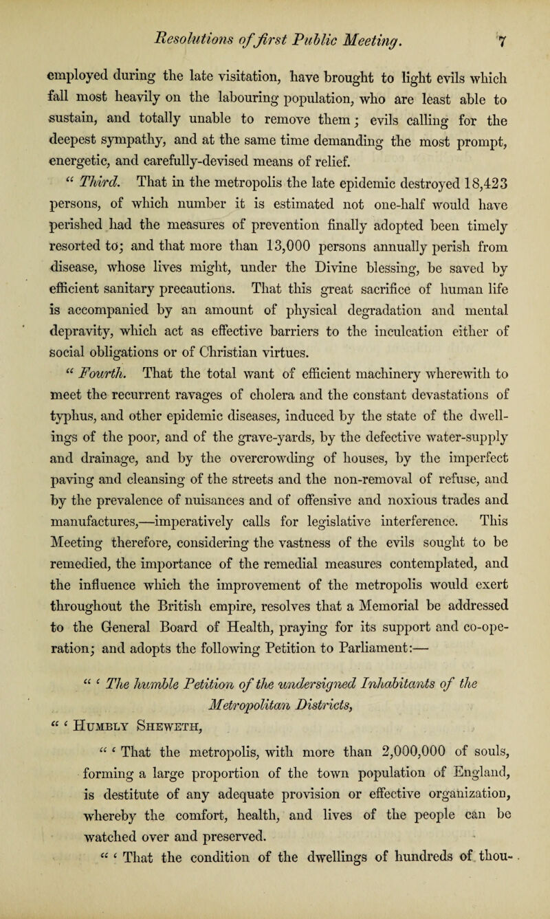 employed during the late visitation, have brought to light evils which fall most heavily on the labouring population, who are least able to ■sustain, and totally unable to remove them ; evils calling for the deepest sympathy, and at the same time demanding the most prompt, energetic, and carefully-devised means of relief. “ Third. That in the metropolis the late epidemic destroyed 18,423 persons, of which number it is estimated not one-lialf would have perished had the measures of prevention finally adopted been timely resorted to; and that more than 13,000 persons annually perish from disease, whose lives might, under the Divine blessing, be saved by efficient sanitary precautions. That this great sacrifice of human life is accompanied by an amount of physical degradation and mental depravity, which act as effective barriers to the inculcation either of social obligations or of Christian virtues. “ Fourth. That the total want of efficient machinery wherewith to meet the recurrent ravages of cholera and the constant devastations of typhus, and other epidemic diseases, induced by the state of the dwell¬ ings of the poor, and of the grave-yards, by the defective water-supply and drainage, and by the overcrowding of houses, by the imperfect paving and cleansing of the streets and the non-removal of refuse, and by the prevalence of nuisances and of offensive and noxious trades and manufactures,—imperatively calls for legislative interference. This Meeting therefore, considering the vastness of the evils sought to be remedied, the importance of the remedial measures contemplated, and the influence which the improvement of the metropolis would exert throughout the British empire, resolves that a Memorial be addressed to the General Board of Health, praying for its support and co-ope¬ ration; and adopts the following Petition to Parliament:— “ ‘ The humble Petition of the undersigned Inhabitants of the Metropolitan Districts, “ ‘ Humbly Sheweth, “ c That the metropolis, with more than 2,000,000 of souls, forming a large proportion of the town population of England, is destitute of any adequate provision or effective organization, whereby the comfort, health, and lives of the people can be watched over and preserved. u ‘ That the condition of the dwellings of hundreds of thou-